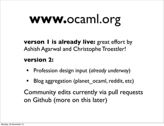 www.ocaml.org
                         verson 1 is already live: great effort by
                         Ashish Agarwal and Christophe Troestler!
                         version 2:
                         • Profession design input (already underway)
                         • Blog aggregation (planet_ocaml, reddit, etc)
                         Community edits currently via pull requests
                         on Github (more on this later)


Monday, 26 November 12
 