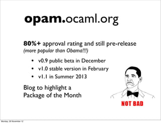 opam.ocaml.org
                         80%+ approval rating and still pre-release
                         (more popular than Obama!!!)
                            • v0.9 public beta in December
                            • v1.0 stable version in February
                            • v1.1 in Summer 2013
                         Blog to highlight a
                         Package of the Month


Monday, 26 November 12
 