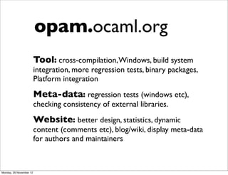 opam.ocaml.org
                         Tool: cross-compilation, Windows, build system
                         integration, more regression tests, binary packages,
                         Platform integration
                         Meta-data: regression tests (windows etc),
                         checking consistency of external libraries.
                         Website: better design, statistics, dynamic
                         content (comments etc), blog/wiki, display meta-data
                         for authors and maintainers



Monday, 26 November 12
 