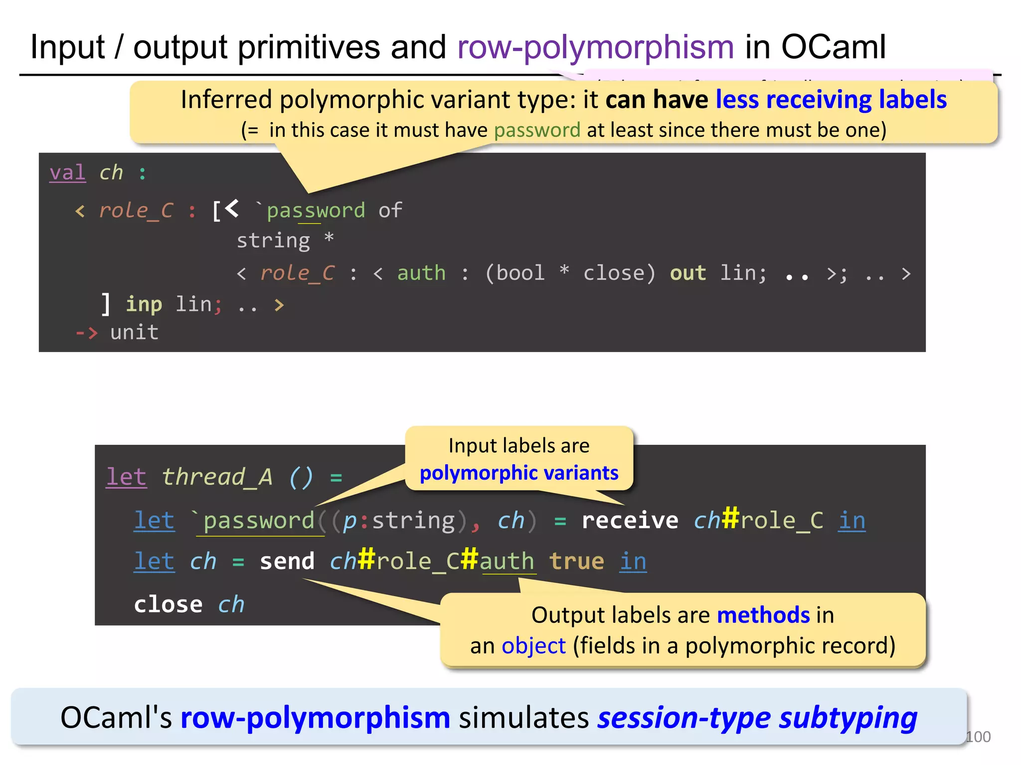 Input / output primitives and row-polymorphism in OCaml
100
let thread_A () =
let `password((p:string), ch) = receive ch#role_C in
let ch = send ch#role_C#auth true in
close ch
OCaml's row-polymorphism simulates session-type subtyping
(FP's type inference-friendly structural typing)
Input labels are
polymorphic variants
Input labels are
polymorphic variants
Output labels are methods in
an object (fields in a polymorphic record)
Output labels are methods in
an object (fields in a polymorphic record)
val ch :
< role_C : [< `password of
string *
< role_C : < auth : (bool * close) out lin; .. >; .. >
] inp lin; .. >
-> unit
Inferred polymorphic variant type: it can have less receiving labels
(= in this case it must have password at least since there must be one)
 