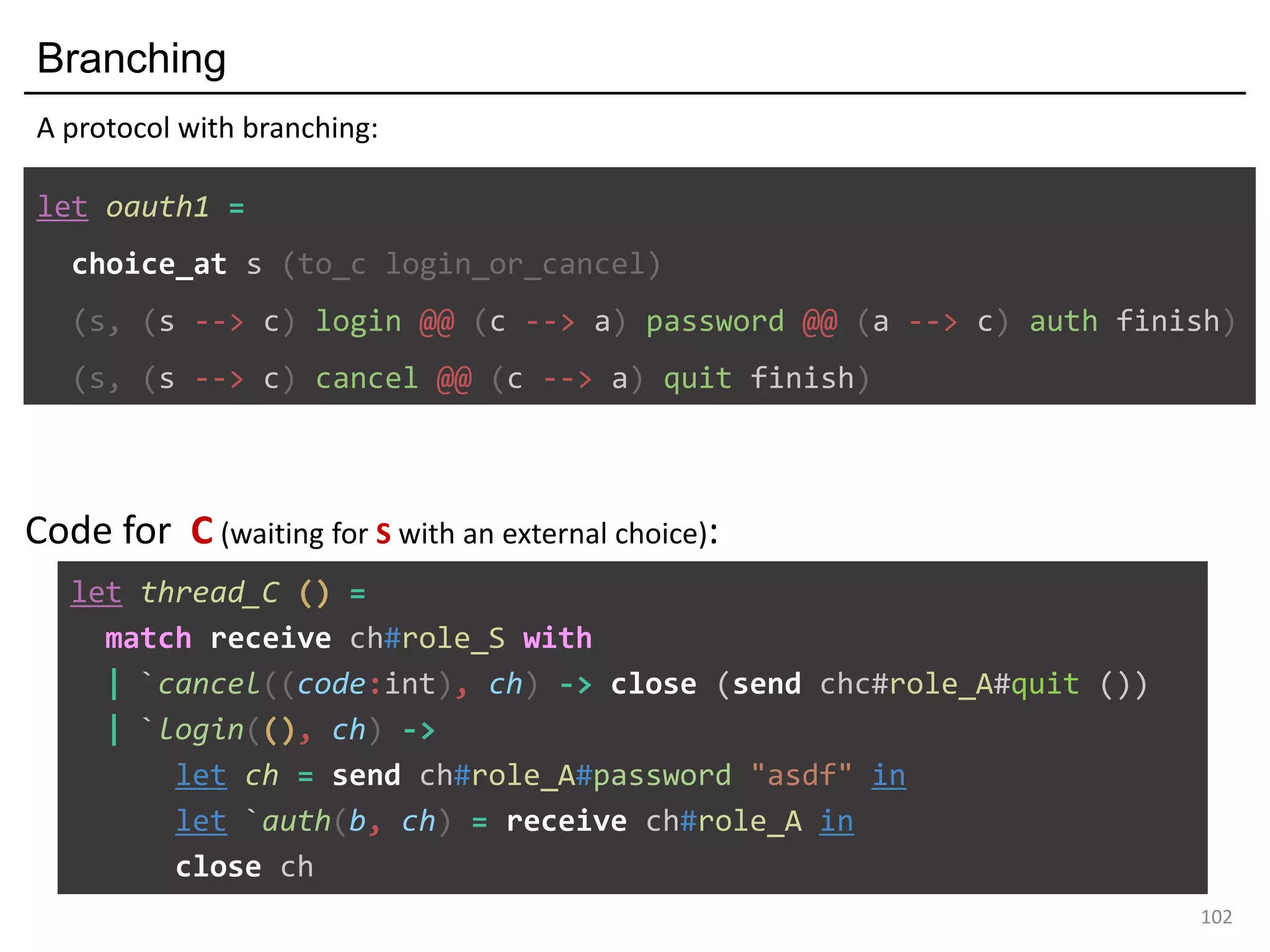 Branching
102
let oauth1 =
choice_at s (to_c login_or_cancel)
(s, (s --> c) login @@ (c --> a) password @@ (a --> c) auth finish)
(s, (s --> c) cancel @@ (c --> a) quit finish)
A protocol with branching:
let thread_C () =
match receive ch#role_S with
| `cancel((code:int), ch) -> close (send chc#role_A#quit ())
| `login((), ch) ->
let ch = send ch#role_A#password "asdf" in
let `auth(b, ch) = receive ch#role_A in
close ch
Code for C (waiting for S with an external choice):
 