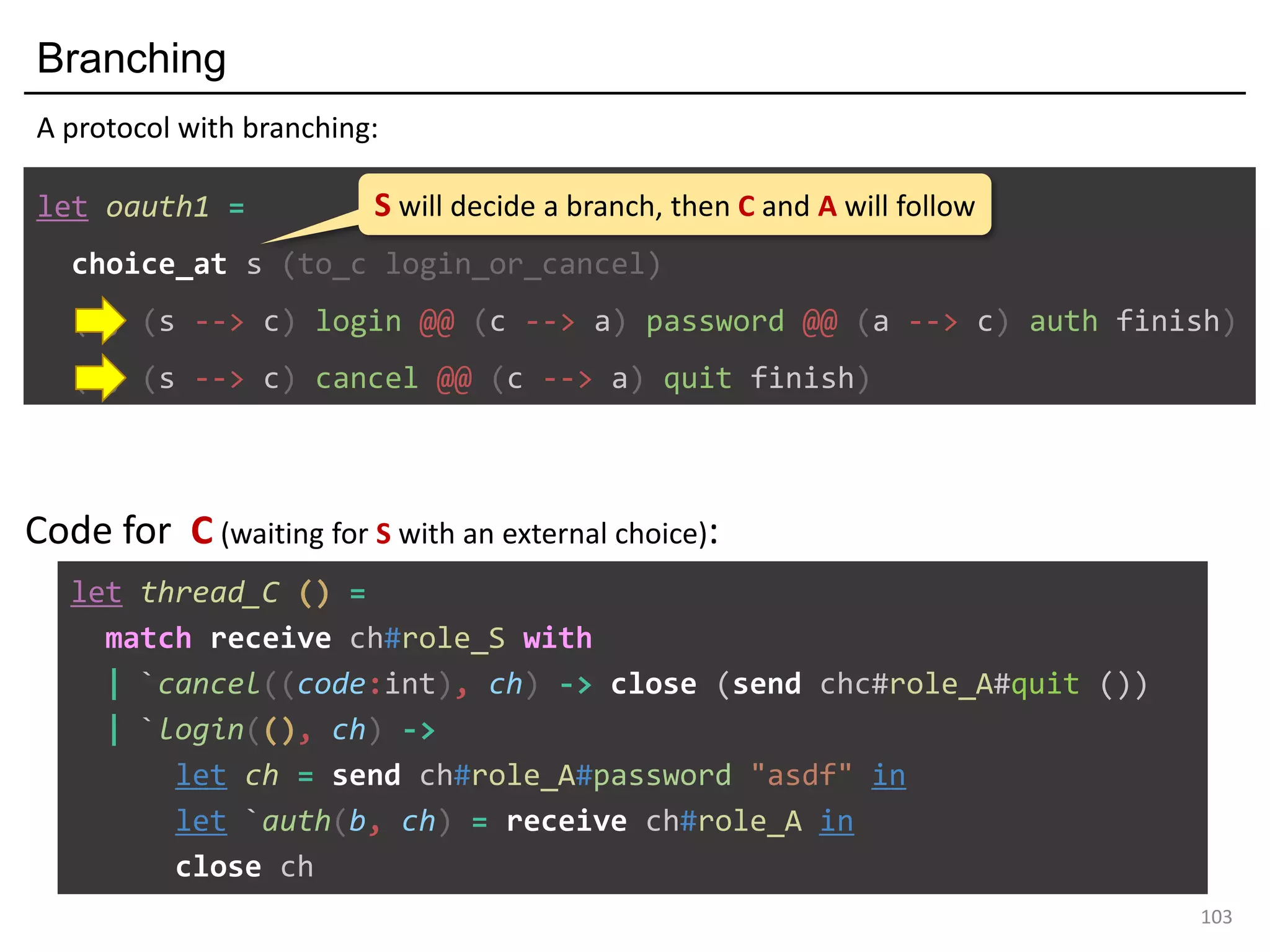 Branching
103
let oauth1 =
choice_at s (to_c login_or_cancel)
(s, (s --> c) login @@ (c --> a) password @@ (a --> c) auth finish)
(s, (s --> c) cancel @@ (c --> a) quit finish)
A protocol with branching:
S will decide a branch, then C and A will follow
let thread_C () =
match receive ch#role_S with
| `cancel((code:int), ch) -> close (send chc#role_A#quit ())
| `login((), ch) ->
let ch = send ch#role_A#password "asdf" in
let `auth(b, ch) = receive ch#role_A in
close ch
Code for C (waiting for S with an external choice):
 
