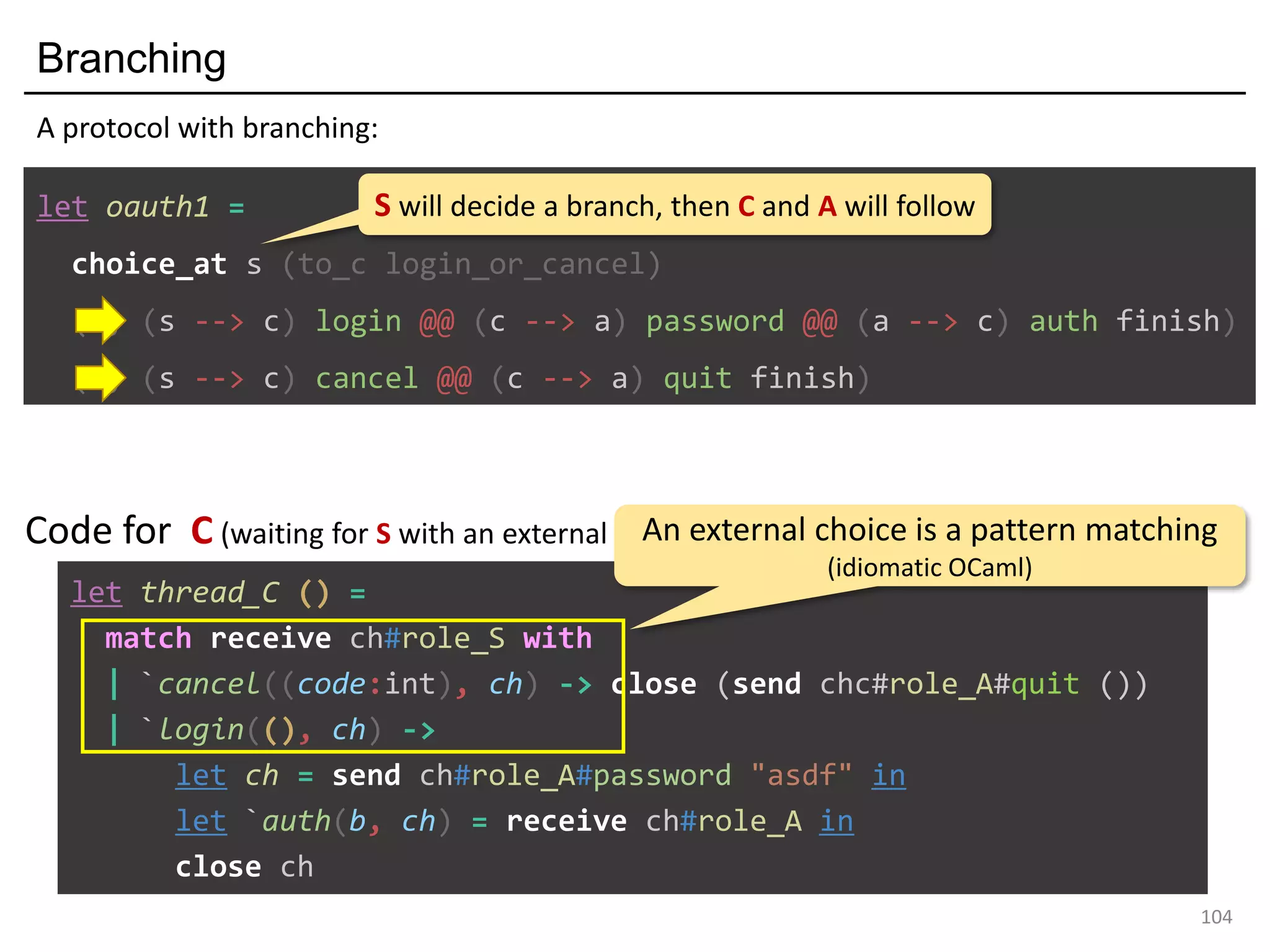 Branching
104
let oauth1 =
choice_at s (to_c login_or_cancel)
(s, (s --> c) login @@ (c --> a) password @@ (a --> c) auth finish)
(s, (s --> c) cancel @@ (c --> a) quit finish)
A protocol with branching:
S will decide a branch, then C and A will follow
let thread_C () =
match receive ch#role_S with
| `cancel((code:int), ch) -> close (send chc#role_A#quit ())
| `login((), ch) ->
let ch = send ch#role_A#password "asdf" in
let `auth(b, ch) = receive ch#role_A in
close ch
Code for C (waiting for S with an external choice):An external choice is a pattern matching
(idiomatic OCaml)
 