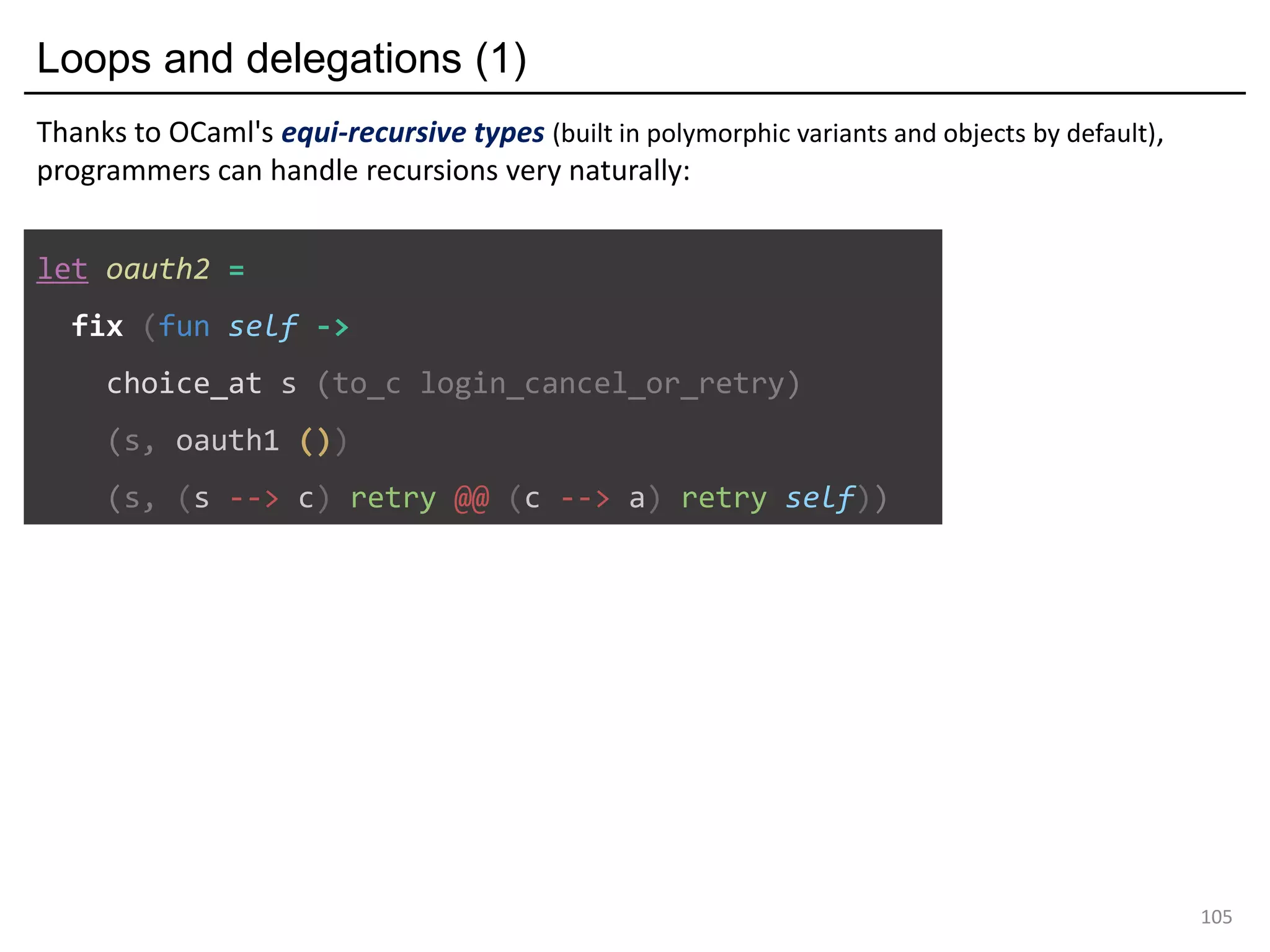 Loops and delegations (1)
105
let oauth2 =
fix (fun self ->
choice_at s (to_c login_cancel_or_retry)
(s, oauth1 ())
(s, (s --> c) retry @@ (c --> a) retry self))
Thanks to OCaml's equi-recursive types (built in polymorphic variants and objects by default),
programmers can handle recursions very naturally:
 