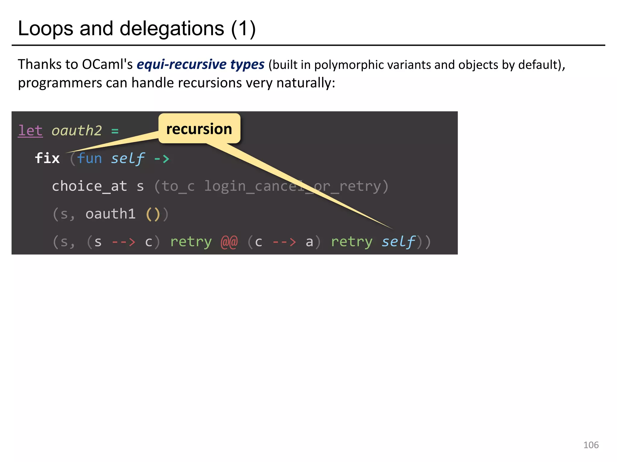 Loops and delegations (1)
106
let oauth2 =
fix (fun self ->
choice_at s (to_c login_cancel_or_retry)
(s, oauth1 ())
(s, (s --> c) retry @@ (c --> a) retry self))
recursionrecursion
Thanks to OCaml's equi-recursive types (built in polymorphic variants and objects by default),
programmers can handle recursions very naturally:
 