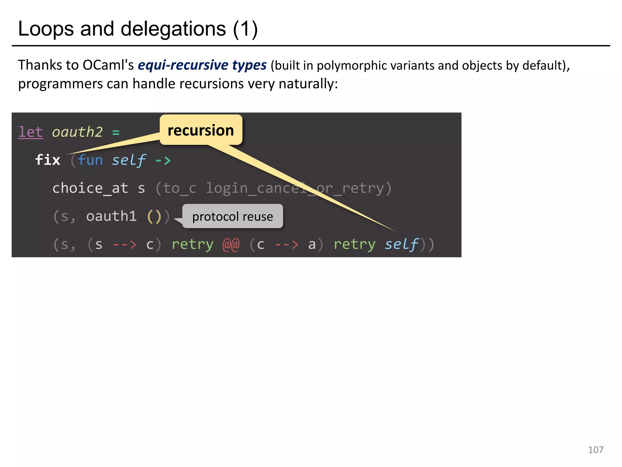 Loops and delegations (1)
107
let oauth2 =
fix (fun self ->
choice_at s (to_c login_cancel_or_retry)
(s, oauth1 ())
(s, (s --> c) retry @@ (c --> a) retry self))
recursionrecursion
protocol reuse
Thanks to OCaml's equi-recursive types (built in polymorphic variants and objects by default),
programmers can handle recursions very naturally:
 