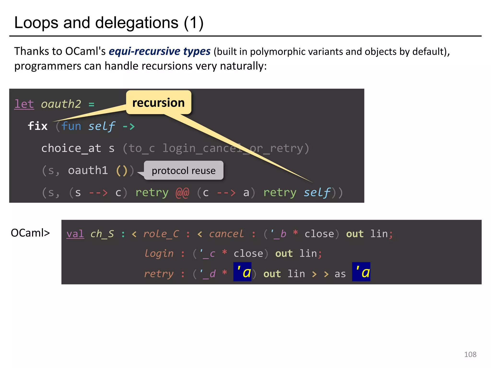 Loops and delegations (1)
108
let oauth2 =
fix (fun self ->
choice_at s (to_c login_cancel_or_retry)
(s, oauth1 ())
(s, (s --> c) retry @@ (c --> a) retry self))
recursionrecursion
protocol reuse
val ch_S : < role_C : < cancel : ('_b * close) out lin;
login : ('_c * close) out lin;
retry : ('_d * 'a) out lin > > as 'a
OCaml>
Thanks to OCaml's equi-recursive types (built in polymorphic variants and objects by default),
programmers can handle recursions very naturally:
 