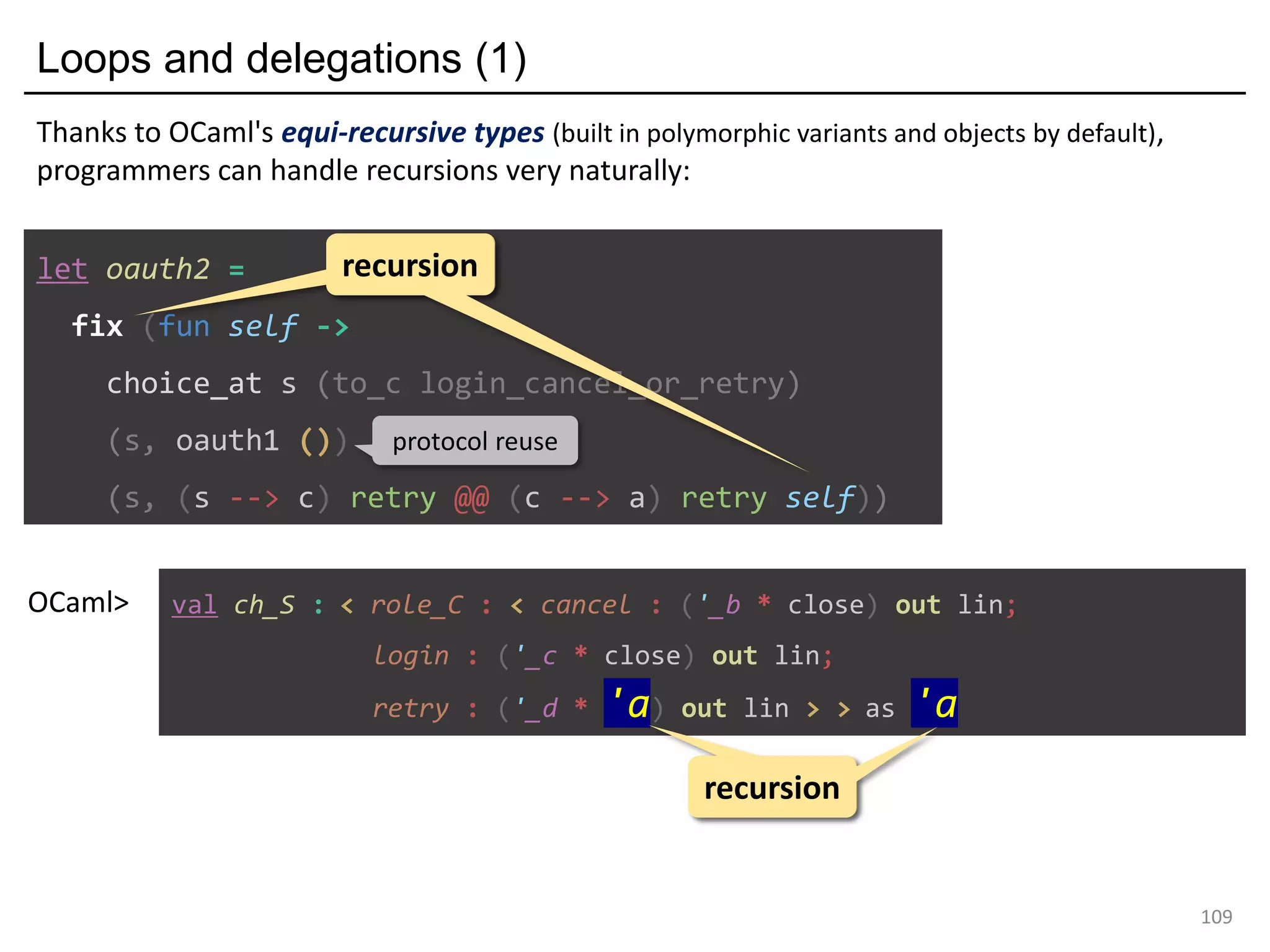 Loops and delegations (1)
109
let oauth2 =
fix (fun self ->
choice_at s (to_c login_cancel_or_retry)
(s, oauth1 ())
(s, (s --> c) retry @@ (c --> a) retry self))
recursionrecursion
protocol reuse
val ch_S : < role_C : < cancel : ('_b * close) out lin;
login : ('_c * close) out lin;
retry : ('_d * 'a) out lin > > as 'a
OCaml>
recursionrecursion
Thanks to OCaml's equi-recursive types (built in polymorphic variants and objects by default),
programmers can handle recursions very naturally:
 