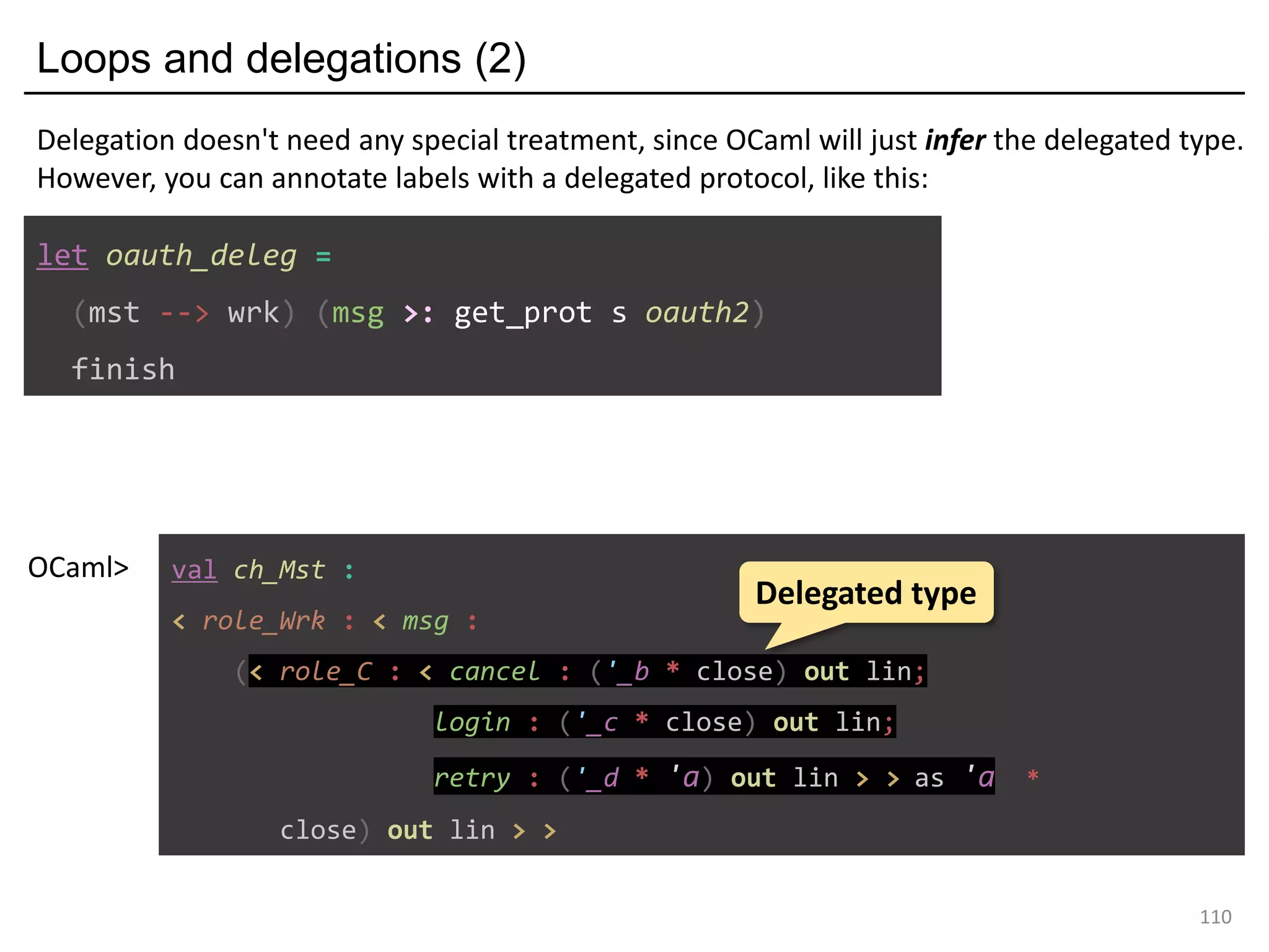 Loops and delegations (2)
110
let oauth_deleg =
(mst --> wrk) (msg >: get_prot s oauth2)
finish
Delegation doesn't need any special treatment, since OCaml will just infer the delegated type.
However, you can annotate labels with a delegated protocol, like this:
val ch_Mst :
< role_Wrk : < msg :
(< role_C : < cancel : ('_b * close) out lin;
login : ('_c * close) out lin;
retry : ('_d * 'a) out lin > > as 'a *
close) out lin > >
OCaml>
Delegated type
 