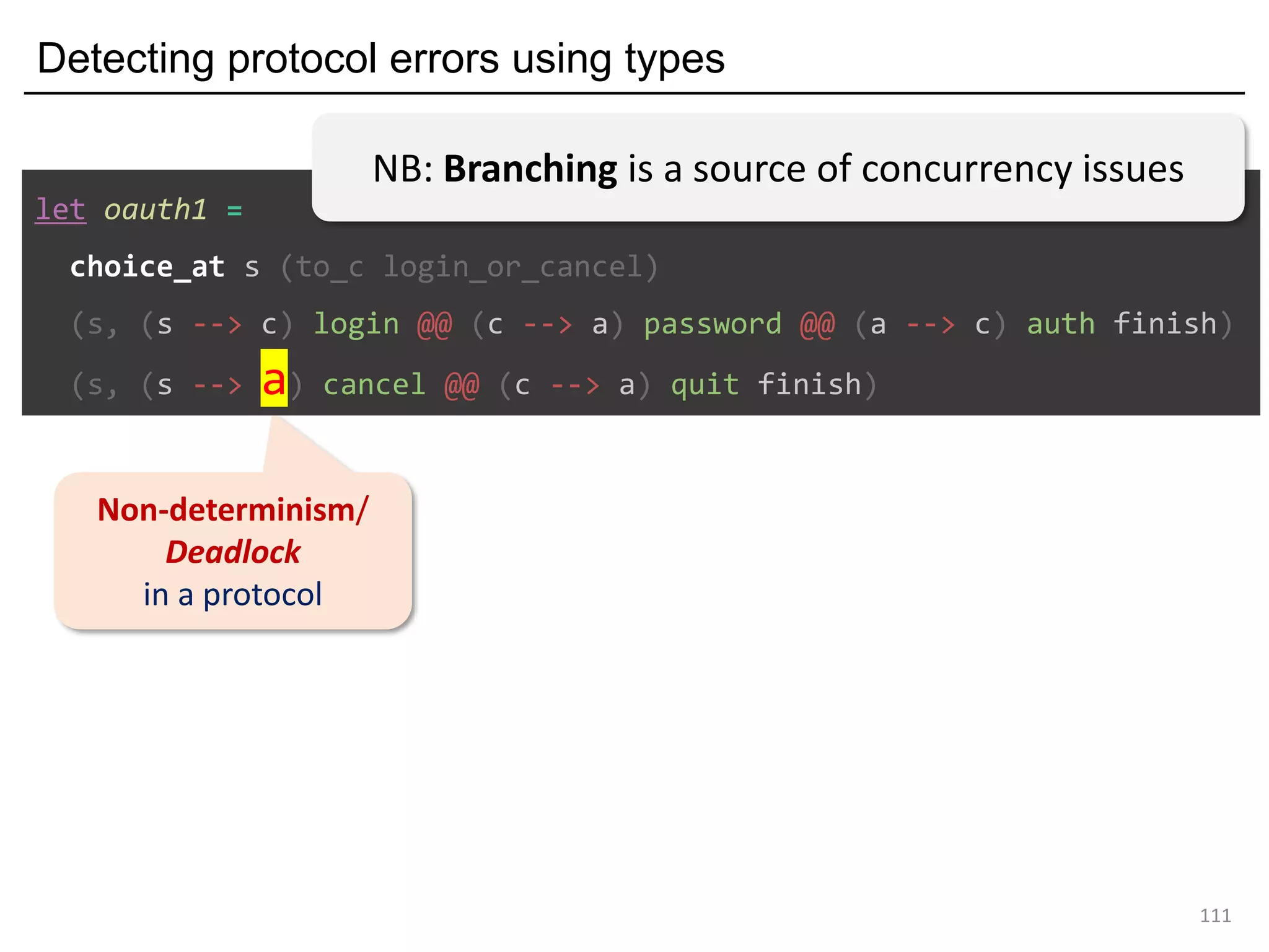 Detecting protocol errors using types
111
Non-determinism/
Deadlock
in a protocol
let oauth1 =
choice_at s (to_c login_or_cancel)
(s, (s --> c) login @@ (c --> a) password @@ (a --> c) auth finish)
(s, (s --> a) cancel @@ (c --> a) quit finish)
NB: Branching is a source of concurrency issues
 