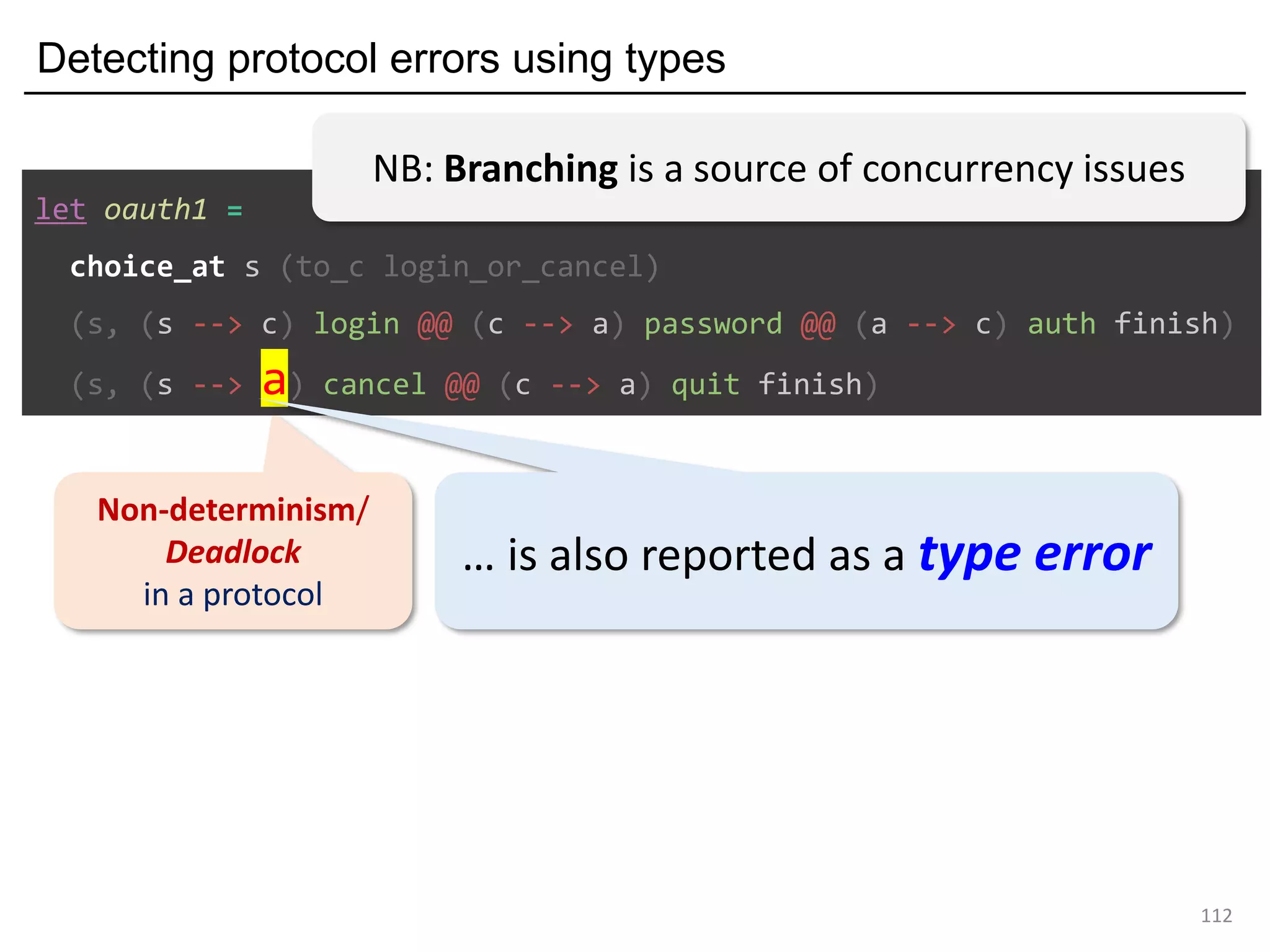 Detecting protocol errors using types
112
Non-determinism/
Deadlock
in a protocol
let oauth1 =
choice_at s (to_c login_or_cancel)
(s, (s --> c) login @@ (c --> a) password @@ (a --> c) auth finish)
(s, (s --> a) cancel @@ (c --> a) quit finish)
… is also reported as a type error
NB: Branching is a source of concurrency issues
 