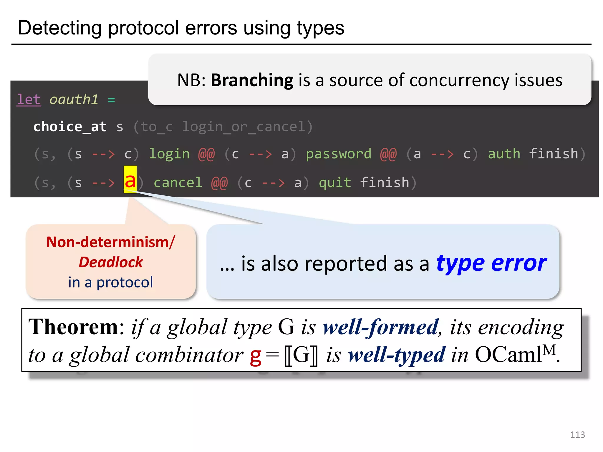 Detecting protocol errors using types
113
Non-determinism/
Deadlock
in a protocol
let oauth1 =
choice_at s (to_c login_or_cancel)
(s, (s --> c) login @@ (c --> a) password @@ (a --> c) auth finish)
(s, (s --> a) cancel @@ (c --> a) quit finish)
… is also reported as a type error
Theorem: if a global type G is well-formed, its encoding
to a global combinator g =⟦G⟧ is well-typed in OCamlM.
NB: Branching is a source of concurrency issues
 