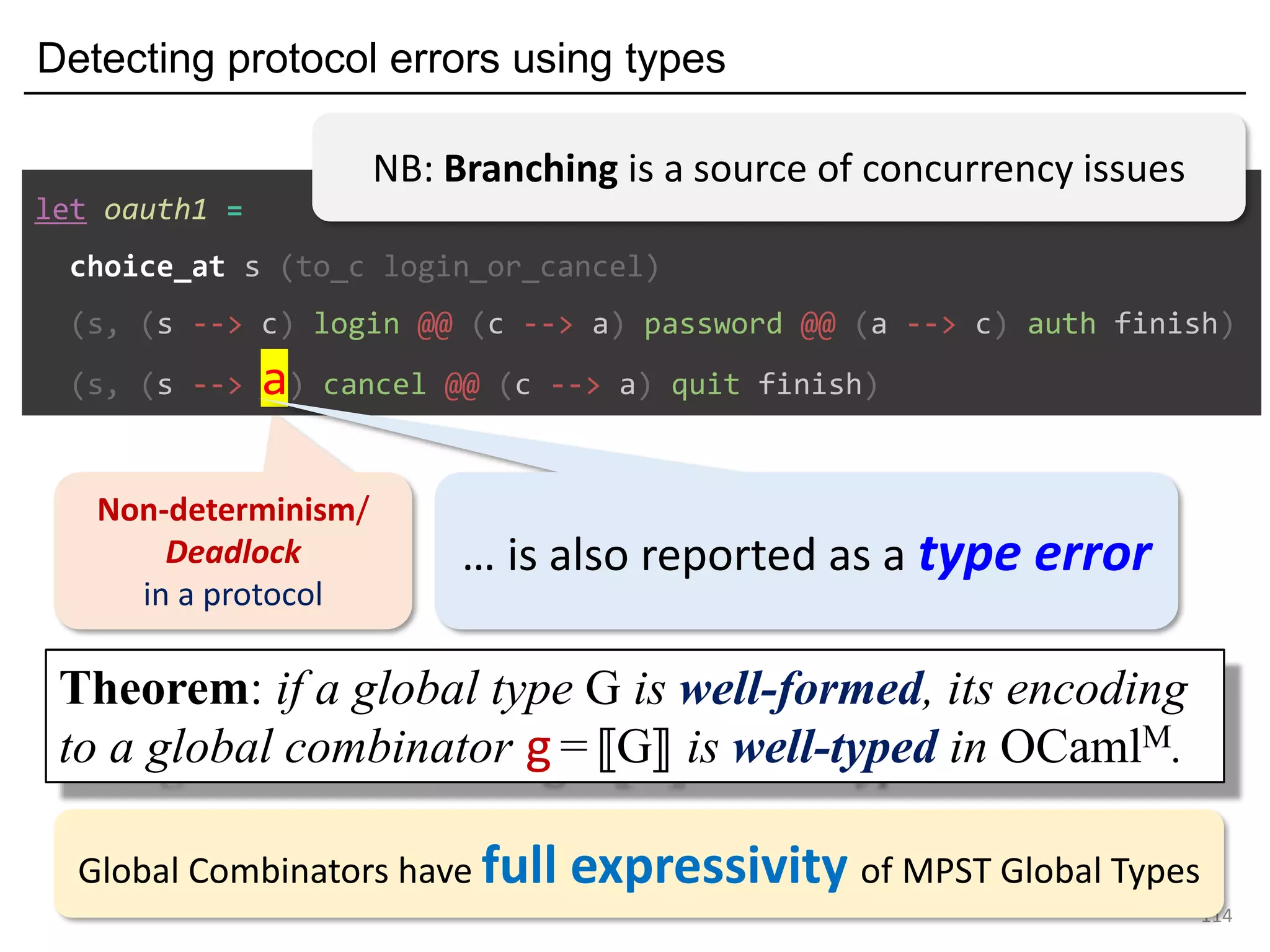 Detecting protocol errors using types
114
Non-determinism/
Deadlock
in a protocol
let oauth1 =
choice_at s (to_c login_or_cancel)
(s, (s --> c) login @@ (c --> a) password @@ (a --> c) auth finish)
(s, (s --> a) cancel @@ (c --> a) quit finish)
… is also reported as a type error
Theorem: if a global type G is well-formed, its encoding
to a global combinator g =⟦G⟧ is well-typed in OCamlM.
NB: Branching is a source of concurrency issues
Global Combinators have full expressivity of MPST Global Types
 
