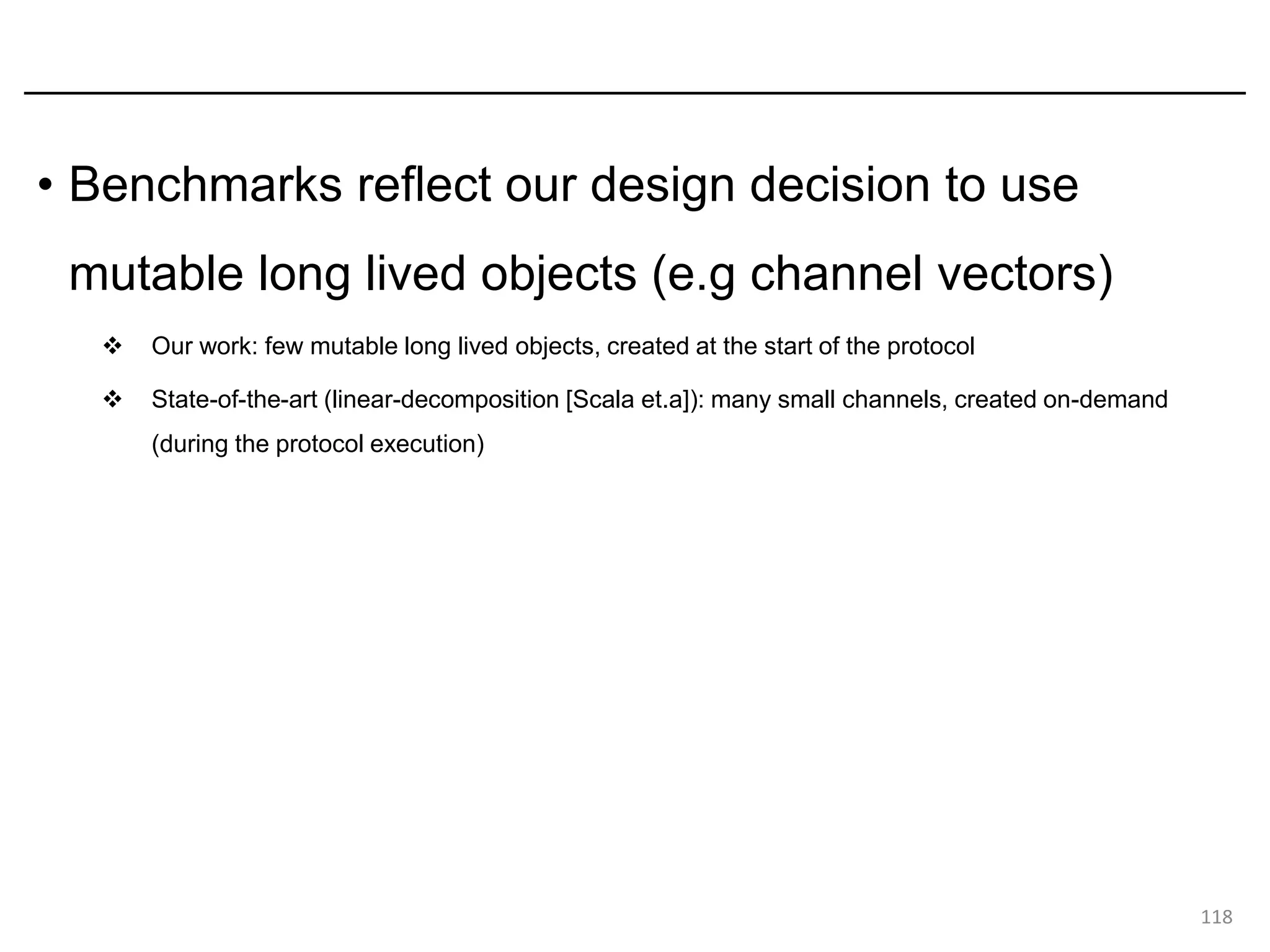 • Benchmarks reflect our design decision to use
mutable long lived objects (e.g channel vectors)
❖ Our work: few mutable long lived objects, created at the start of the protocol
❖ State-of-the-art (linear-decomposition [Scala et.a]): many small channels, created on-demand
(during the protocol execution)
118
 