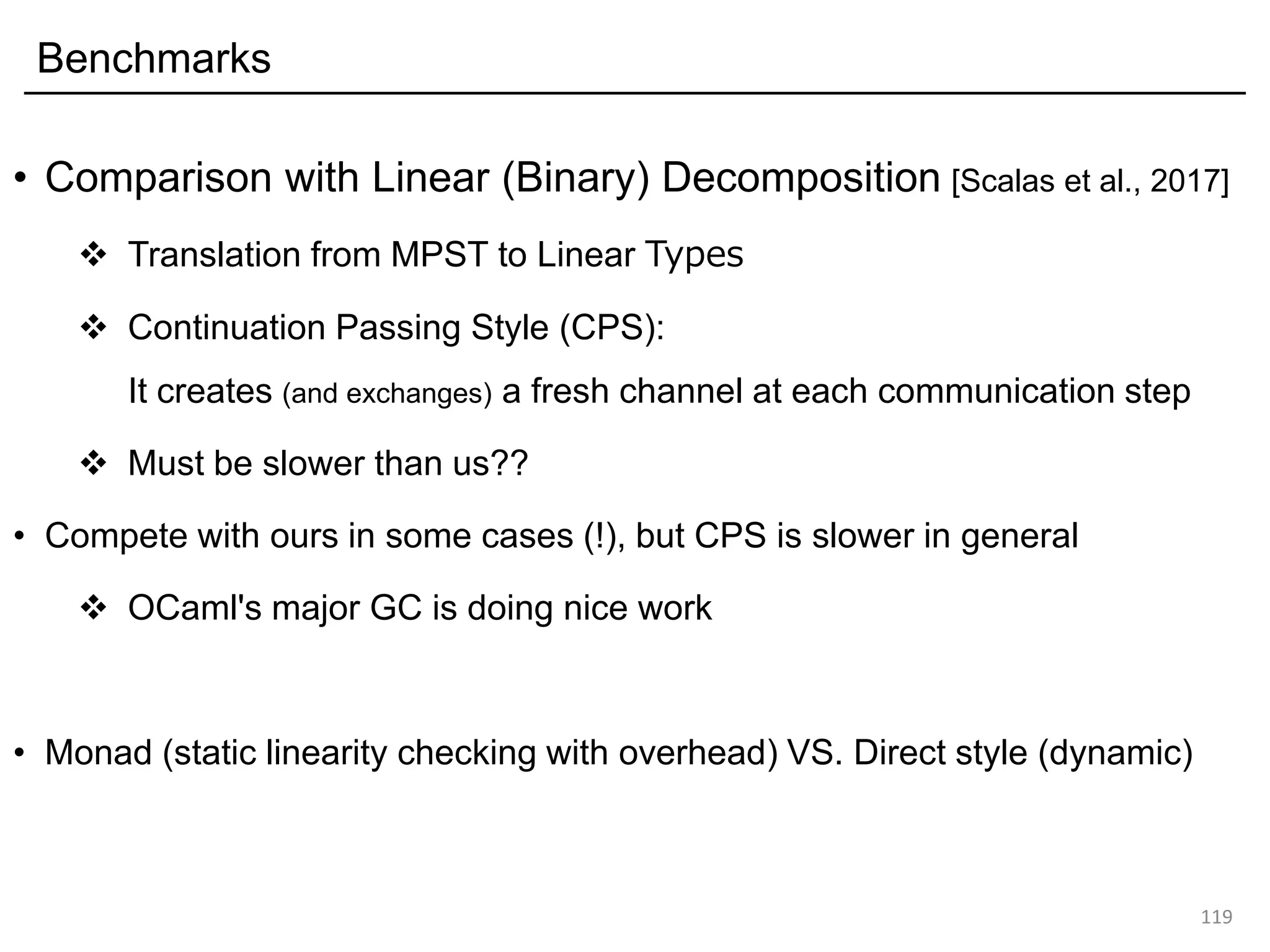 Benchmarks
• Comparison with Linear (Binary) Decomposition [Scalas et al., 2017]
❖ Translation from MPST to Linear Types
❖ Continuation Passing Style (CPS):
It creates (and exchanges) a fresh channel at each communication step
❖ Must be slower than us??
• Compete with ours in some cases (!), but CPS is slower in general
❖ OCaml's major GC is doing nice work
• Monad (static linearity checking with overhead) VS. Direct style (dynamic)
119
 