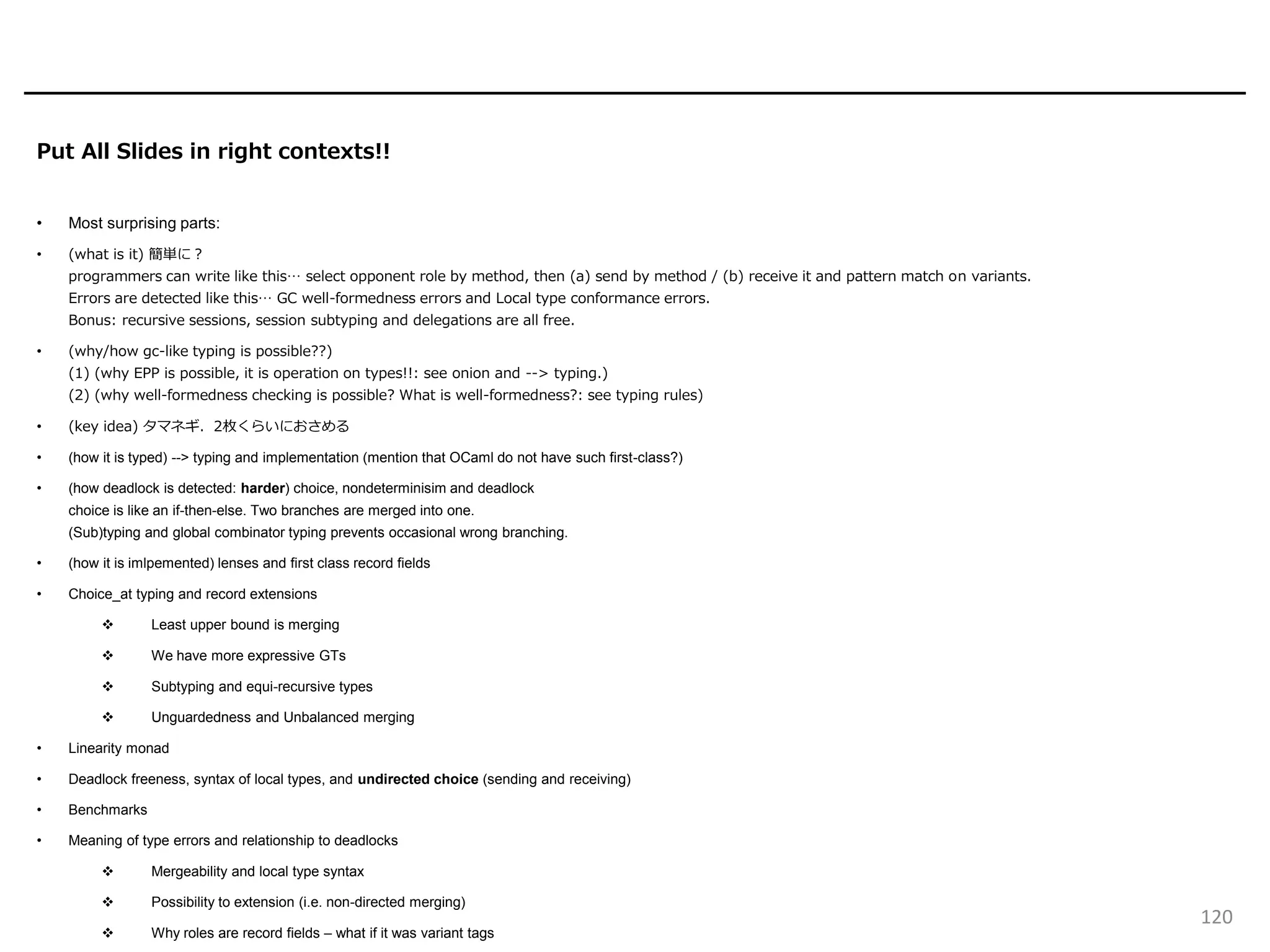 Put All Slides in right contexts!!
• Most surprising parts:
• (what is it) 簡単に？
programmers can write like this… select opponent role by method, then (a) send by method / (b) receive it and pattern match on variants.
Errors are detected like this… GC well-formedness errors and Local type conformance errors.
Bonus: recursive sessions, session subtyping and delegations are all free.
• (why/how gc-like typing is possible??)
(1) (why EPP is possible, it is operation on types!!: see onion and --> typing.)
(2) (why well-formedness checking is possible? What is well-formedness?: see typing rules)
• (key idea) タマネギ．2枚くらいにおさめる
• (how it is typed) --> typing and implementation (mention that OCaml do not have such first-class?)
• (how deadlock is detected: harder) choice, nondeterminisim and deadlock
choice is like an if-then-else. Two branches are merged into one.
(Sub)typing and global combinator typing prevents occasional wrong branching.
• (how it is imlpemented) lenses and first class record fields
• Choice_at typing and record extensions
❖ Least upper bound is merging
❖ We have more expressive GTs
❖ Subtyping and equi-recursive types
❖ Unguardedness and Unbalanced merging
• Linearity monad
• Deadlock freeness, syntax of local types, and undirected choice (sending and receiving)
• Benchmarks
• Meaning of type errors and relationship to deadlocks
❖ Mergeability and local type syntax
❖ Possibility to extension (i.e. non-directed merging)
❖ Why roles are record fields – what if it was variant tags
120
 
