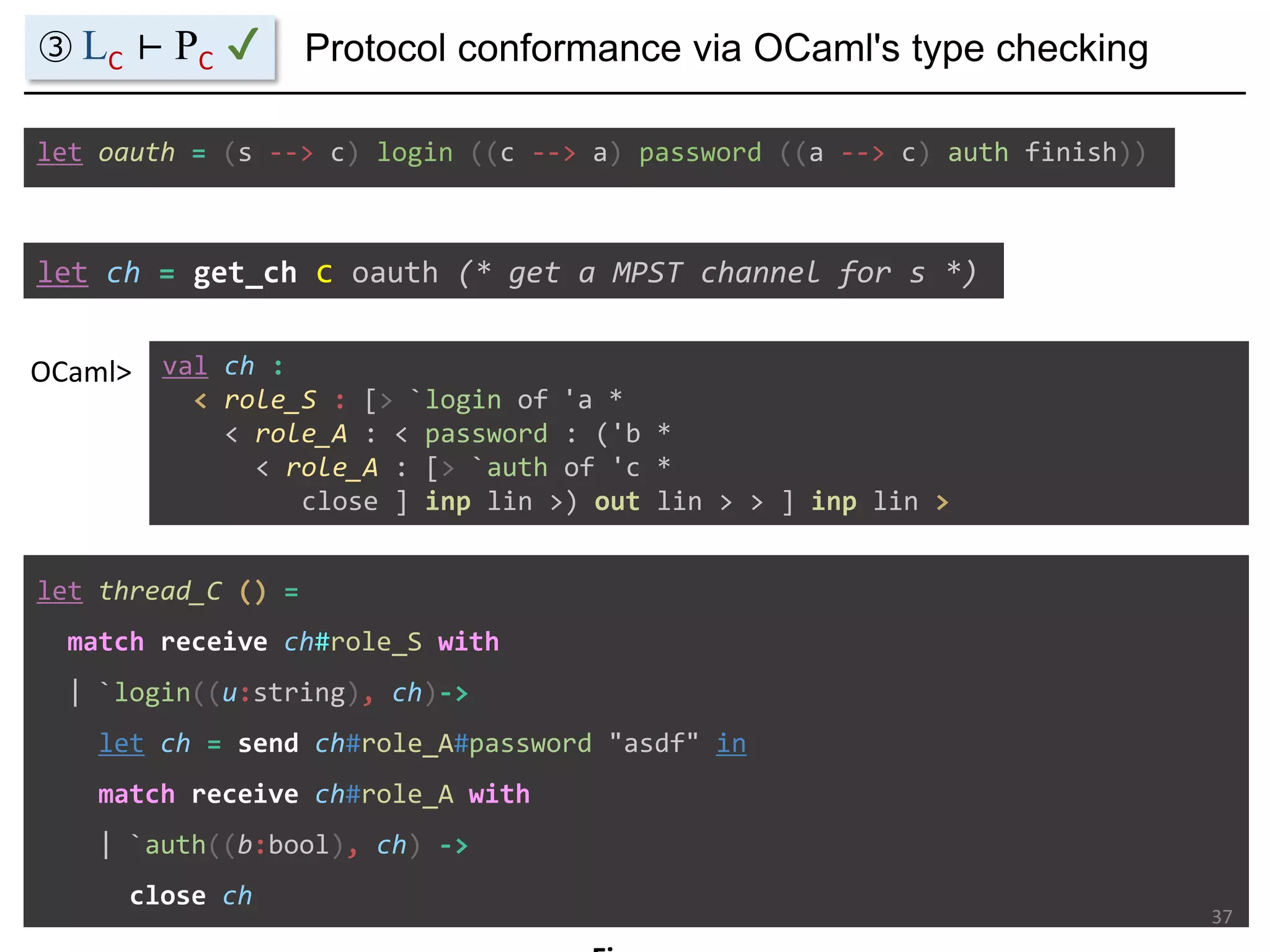 let ch = get_ch c oauth (* get a MPST channel for s *)
val ch :
< role_S : [> `login of 'a *
< role_A : < password : ('b *
< role_A : [> `auth of 'c *
close ] inp lin >) out lin > > ] inp lin >
OCaml>
let oauth = (s --> c) login ((c --> a) password ((a --> c) auth finish))
let thread_C () =
match receive ch#role_S with
| `login((u:string), ch)->
let ch = send ch#role_A#password "asdf" in
match receive ch#role_A with
| `auth((b:bool), ch) ->
close ch
Protocol conformance via OCaml's type checking
37
③ LC ⊢ PC ✔
 