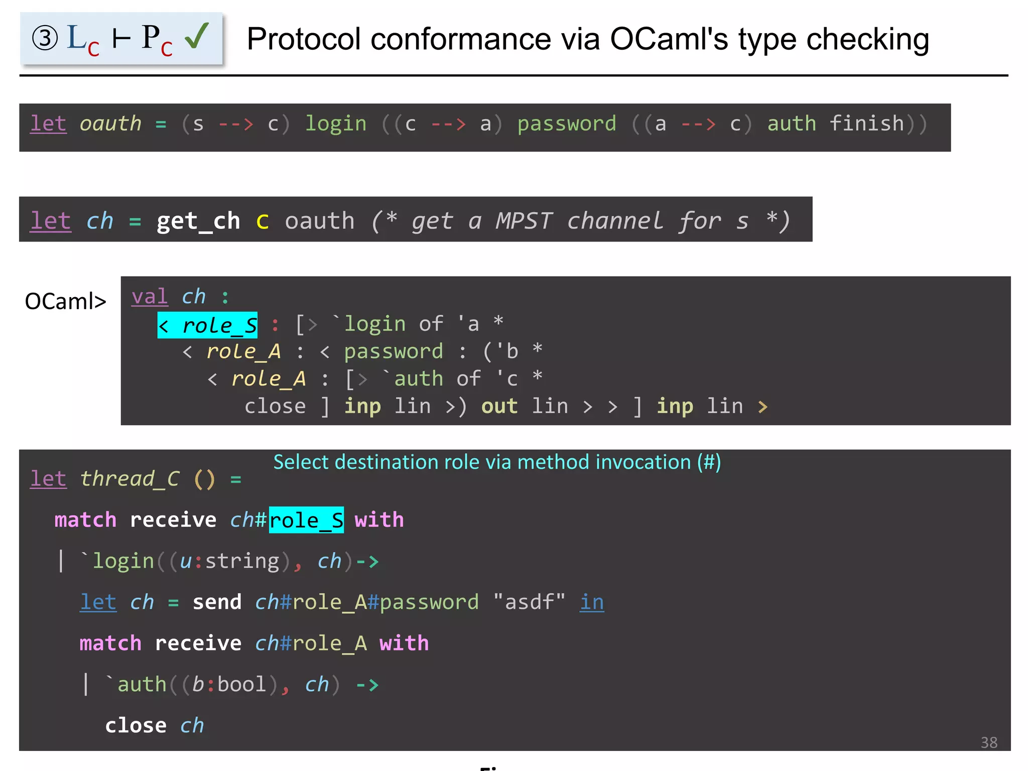 let ch = get_ch c oauth (* get a MPST channel for s *)
val ch :
< role_S : [> `login of 'a *
< role_A : < password : ('b *
< role_A : [> `auth of 'c *
close ] inp lin >) out lin > > ] inp lin >
OCaml>
let oauth = (s --> c) login ((c --> a) password ((a --> c) auth finish))
let thread_C () =
match receive ch#role_S with
| `login((u:string), ch)->
let ch = send ch#role_A#password "asdf" in
match receive ch#role_A with
| `auth((b:bool), ch) ->
close ch
Protocol conformance via OCaml's type checking
38
< role_S
Select destination role via method invocation (#)
role_S
③ LC ⊢ PC ✔
 
