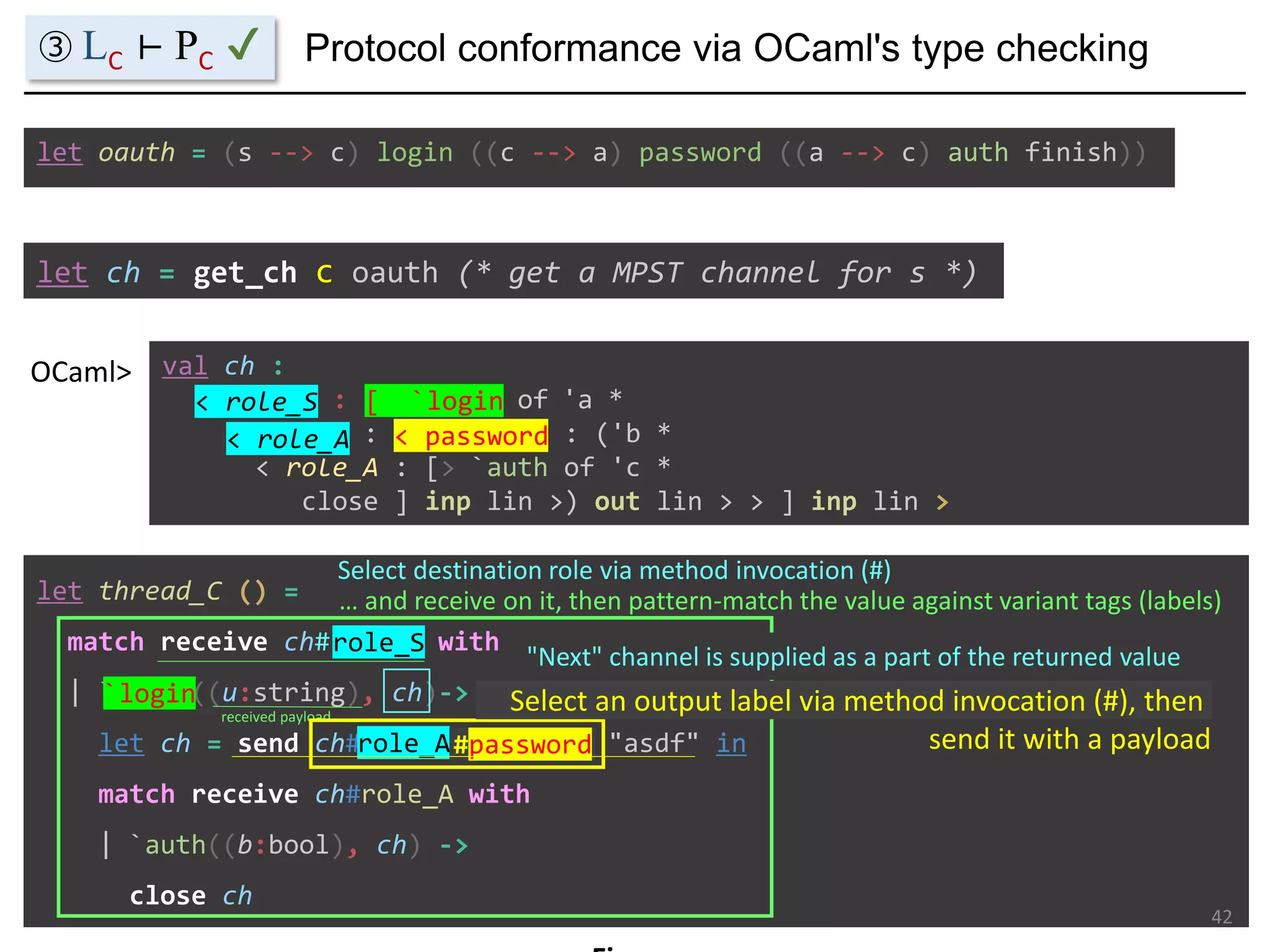 let ch = get_ch c oauth (* get a MPST channel for s *)
val ch :
< role_S : [> `login of 'a *
< role_A : < password : ('b *
< role_A : [> `auth of 'c *
close ] inp lin >) out lin > > ] inp lin >
OCaml>
let oauth = (s --> c) login ((c --> a) password ((a --> c) auth finish))
let thread_C () =
match receive ch#role_S with
| `login((u:string), ch)->
let ch = send ch#role_A#password "asdf" in
match receive ch#role_A with
| `auth((b:bool), ch) ->
close ch
Protocol conformance via OCaml's type checking
42
< role_S
Select destination role via method invocation (#)
role_S
< role_A
role_A
③ LC ⊢ PC ✔
[ `login
`login
… and receive on it, then pattern-match the value against variant tags (labels)
received payload
"Next" channel is supplied as a part of the returned value
< password
#password
Select an output label via method invocation (#), then
send it with a payload
 