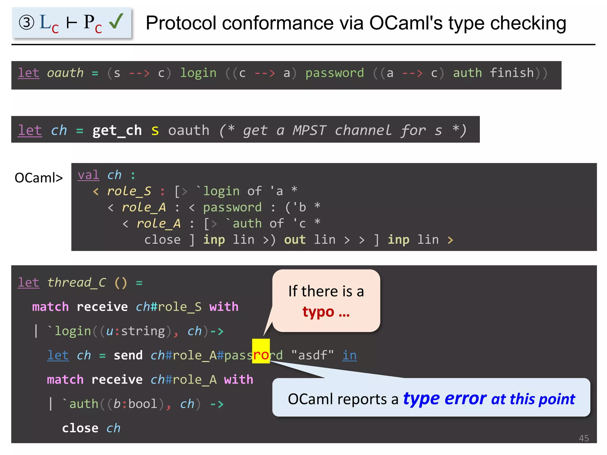let ch = get_ch s oauth (* get a MPST channel for s *)
val ch :
< role_S : [> `login of 'a *
< role_A : < password : ('b *
< role_A : [> `auth of 'c *
close ] inp lin >) out lin > > ] inp lin >
OCaml>
let oauth = (s --> c) login ((c --> a) password ((a --> c) auth finish))
let thread_C () =
match receive ch#role_S with
| `login((u:string), ch)->
let ch = send ch#role_A#password "asdf" in
match receive ch#role_A with
| `auth((b:bool), ch) ->
close ch
45
Protocol conformance via OCaml's type checking③ LC ⊢ PC ✔
ro
If there is a
typo …
OCaml reports a type error at this point
 
