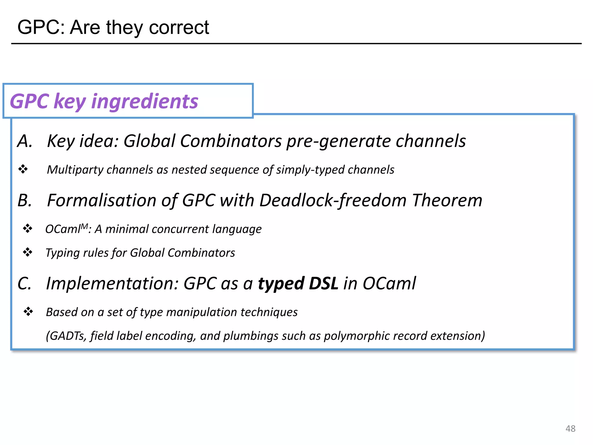 GPC: Are they correct
48
A. Key idea: Global Combinators pre-generate channels
❖ Multiparty channels as nested sequence of simply-typed channels
B. Formalisation of GPC with Deadlock-freedom Theorem
❖ OCamlM: A minimal concurrent language
❖ Typing rules for Global Combinators
C. Implementation: GPC as a typed DSL in OCaml
❖ Based on a set of type manipulation techniques
(GADTs, field label encoding, and plumbings such as polymorphic record extension)
GPC key ingredients
 