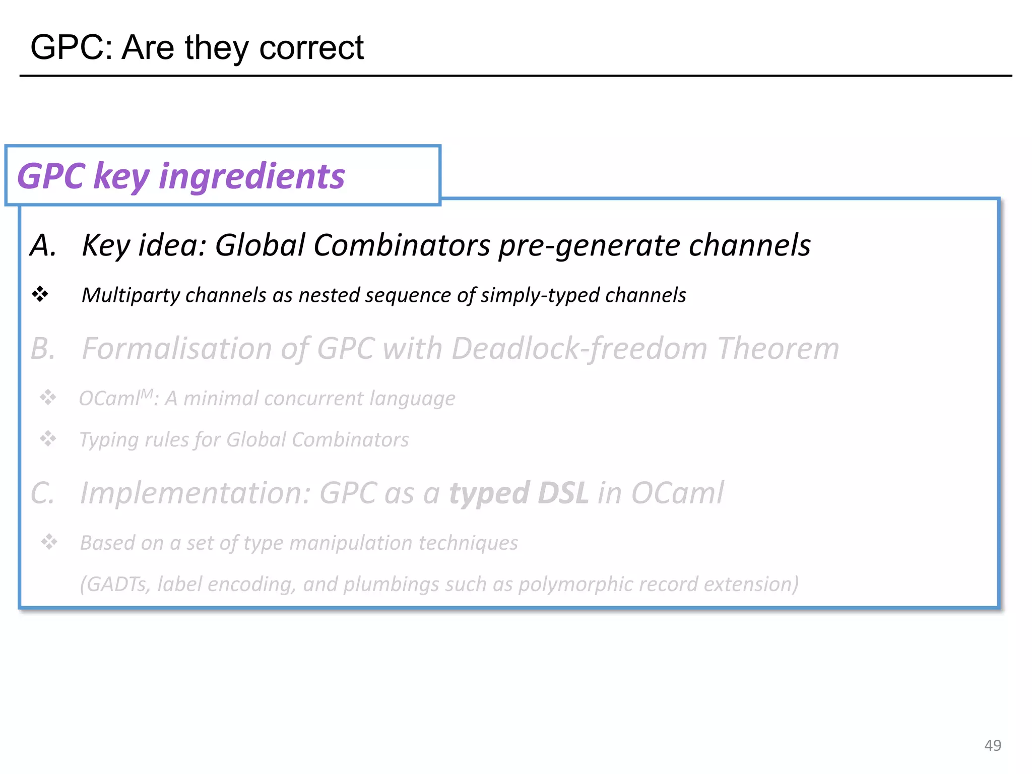 GPC: Are they correct
49
A. Key idea: Global Combinators pre-generate channels
❖ Multiparty channels as nested sequence of simply-typed channels
B. Formalisation of GPC with Deadlock-freedom Theorem
❖ OCamlM: A minimal concurrent language
❖ Typing rules for Global Combinators
C. Implementation: GPC as a typed DSL in OCaml
❖ Based on a set of type manipulation techniques
(GADTs, label encoding, and plumbings such as polymorphic record extension)
GPC key ingredients
 