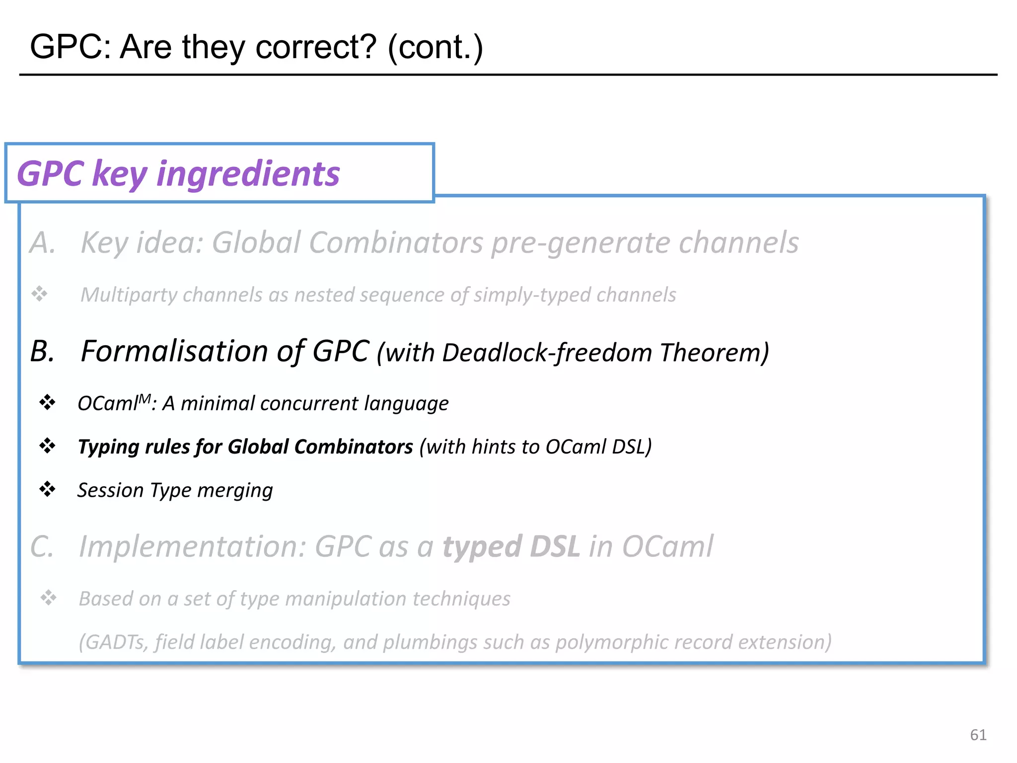 GPC: Are they correct? (cont.)
61
A. Key idea: Global Combinators pre-generate channels
❖ Multiparty channels as nested sequence of simply-typed channels
B. Formalisation of GPC (with Deadlock-freedom Theorem)
❖ OCamlM: A minimal concurrent language
❖ Typing rules for Global Combinators (with hints to OCaml DSL)
❖ Session Type merging
C. Implementation: GPC as a typed DSL in OCaml
❖ Based on a set of type manipulation techniques
(GADTs, field label encoding, and plumbings such as polymorphic record extension)
GPC key ingredients
 