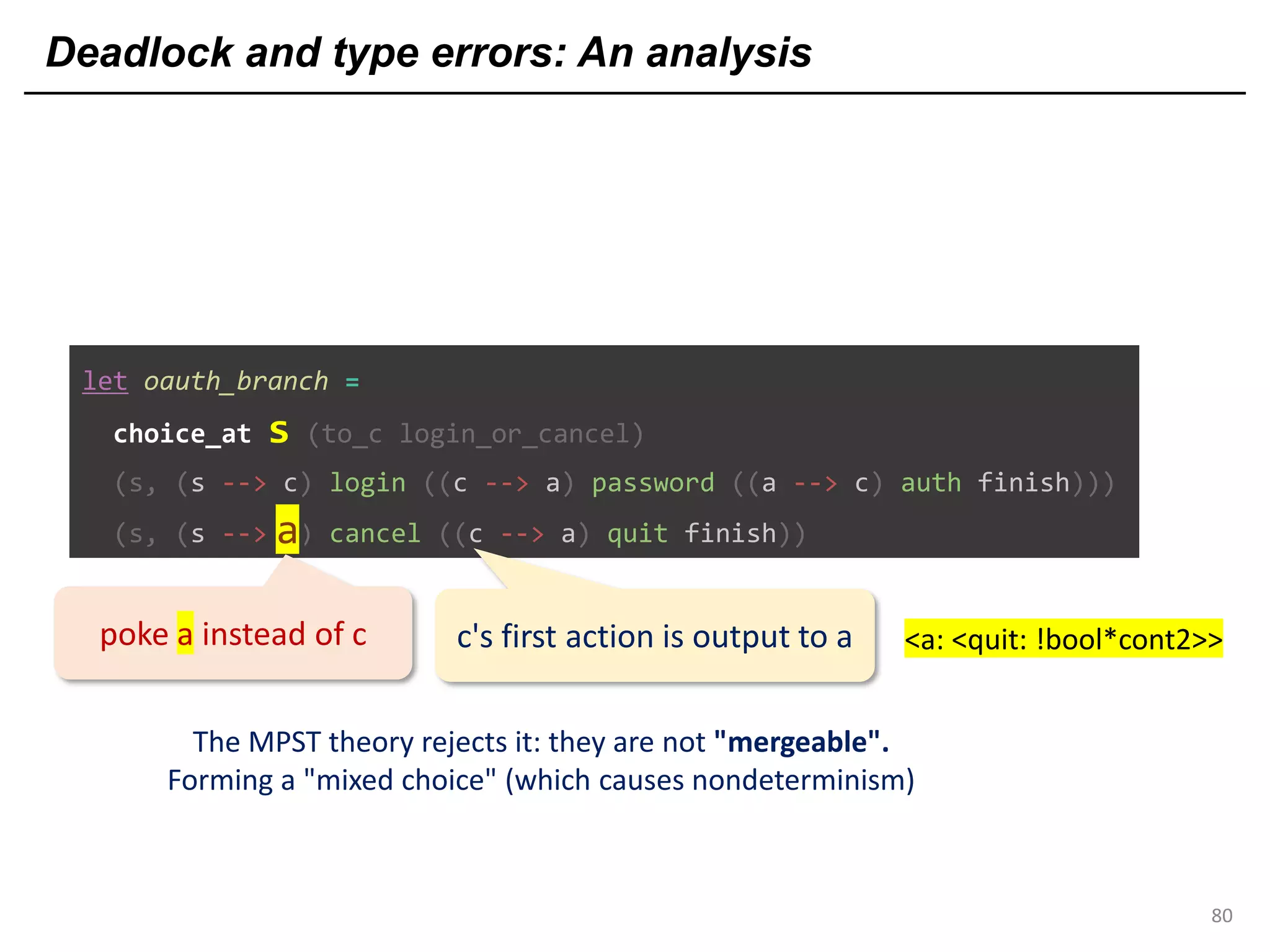 Deadlock and type errors: An analysis
80
let oauth_branch =
choice_at s (to_c login_or_cancel)
(s, (s --> c) login ((c --> a) password ((a --> c) auth finish)))
(s, (s --> c) cancel ((c --> a) quit finish))a
poke a instead of c
The MPST theory rejects it: they are not "mergeable".
Forming a "mixed choice" (which causes nondeterminism)
c's first action is output to a <a: <quit: !bool*cont2>>
 