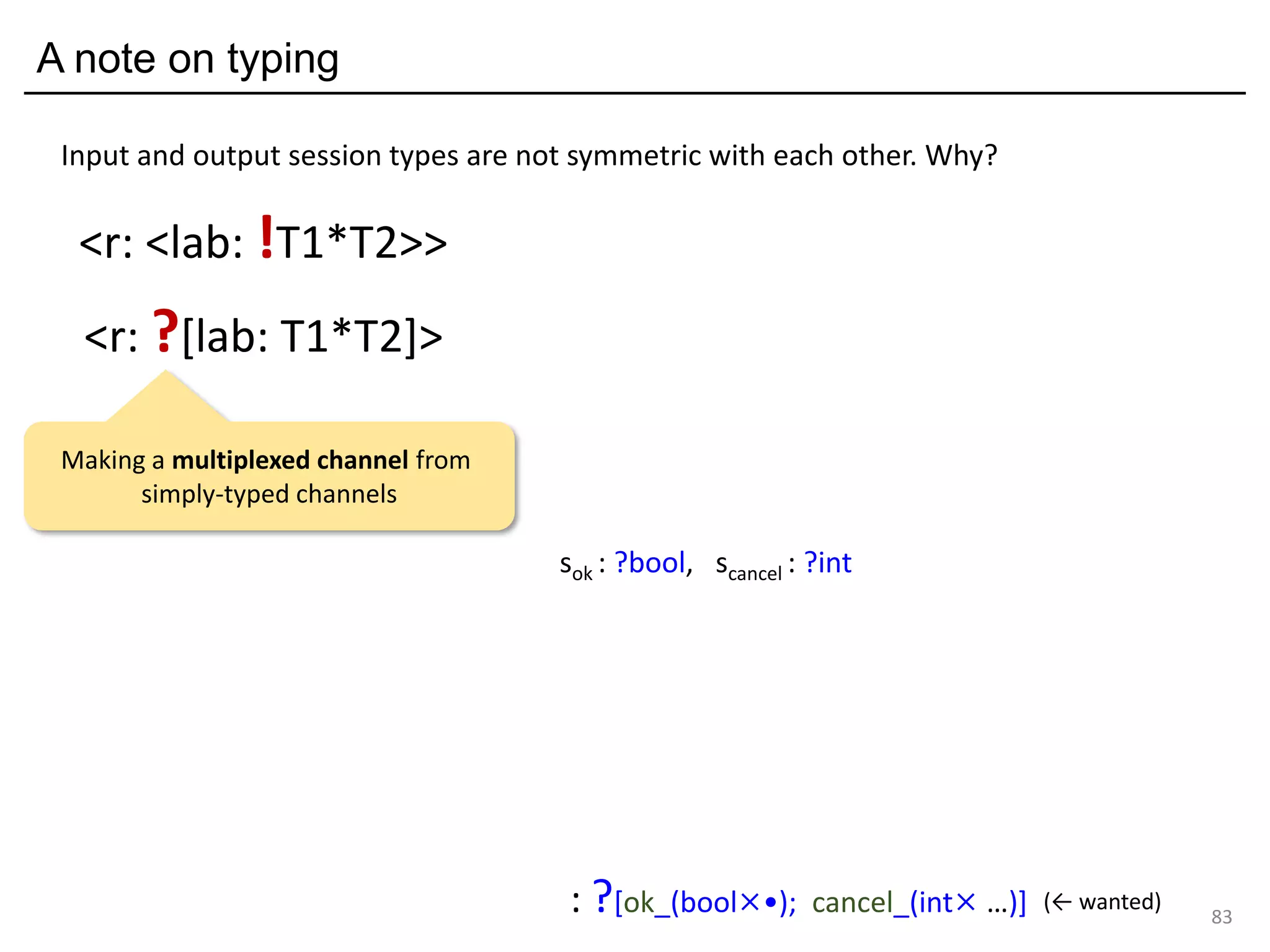 A note on typing
83
<r: ?[lab: T1*T2]>
<r: <lab: !T1*T2>>
Input and output session types are not symmetric with each other. Why?
sok : ?bool, scancel : ?int
: ?[ok_(bool×•); cancel_(int× …)] (← wanted)
Making a multiplexed channel from
simply-typed channels
 