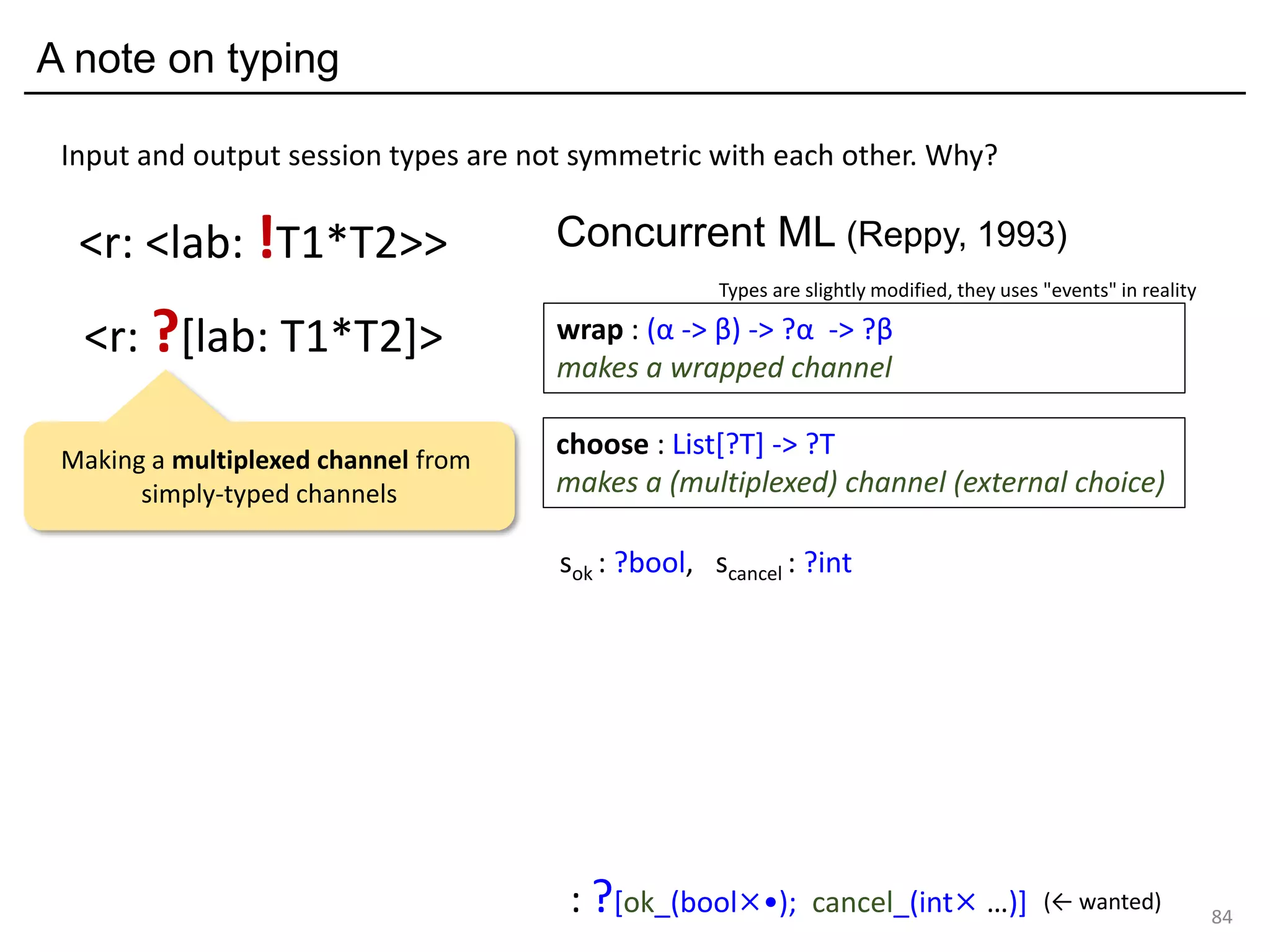A note on typing
84
<r: ?[lab: T1*T2]>
<r: <lab: !T1*T2>>
Input and output session types are not symmetric with each other. Why?
sok : ?bool, scancel : ?int
: ?[ok_(bool×•); cancel_(int× …)] (← wanted)
choose : List[?T] -> ?T
makes a (multiplexed) channel (external choice)
wrap : (α -> β) -> ?α -> ?β
makes a wrapped channel
Concurrent ML (Reppy, 1993)
Types are slightly modified, they uses "events" in reality
Making a multiplexed channel from
simply-typed channels
 