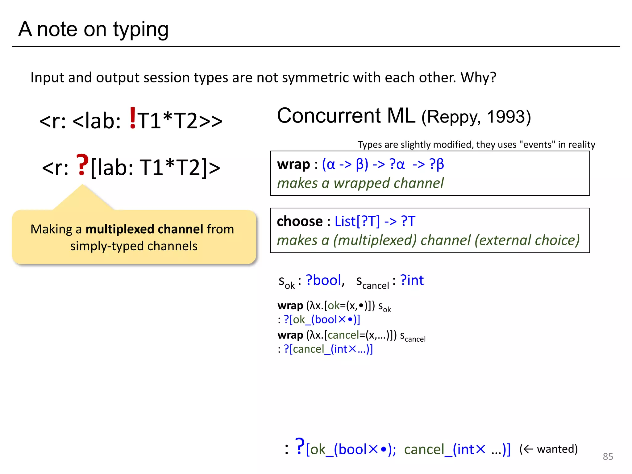 A note on typing
85
<r: ?[lab: T1*T2]>
<r: <lab: !T1*T2>>
Input and output session types are not symmetric with each other. Why?
sok : ?bool, scancel : ?int
wrap (λx.[ok=(x,•)]) sok
: ?[ok_(bool×•)]
wrap (λx.[cancel=(x,…)]) scancel
: ?[cancel_(int×…)]
: ?[ok_(bool×•); cancel_(int× …)] (← wanted)
choose : List[?T] -> ?T
makes a (multiplexed) channel (external choice)
wrap : (α -> β) -> ?α -> ?β
makes a wrapped channel
Concurrent ML (Reppy, 1993)
Types are slightly modified, they uses "events" in reality
Making a multiplexed channel from
simply-typed channels
 