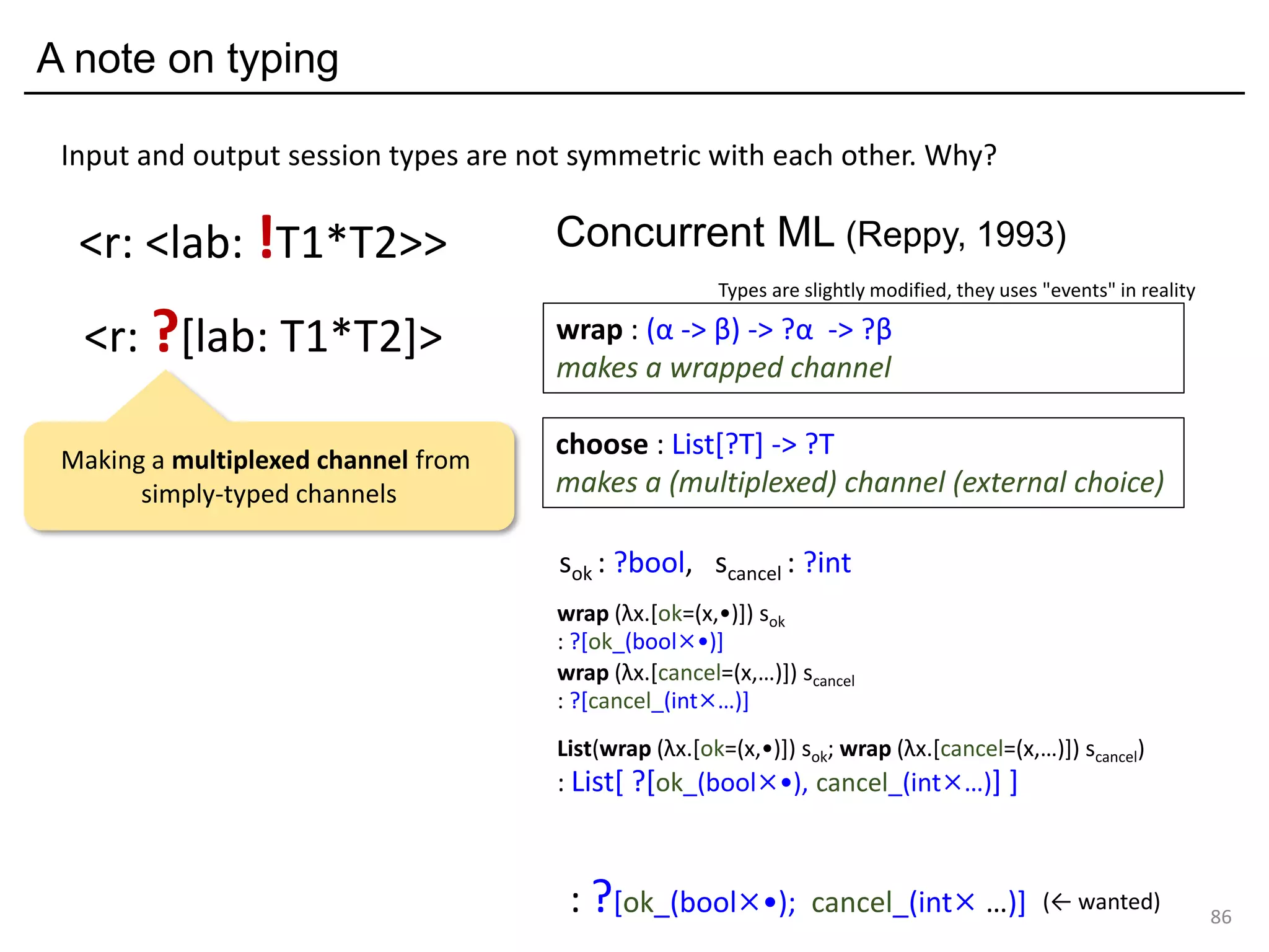 A note on typing
86
<r: ?[lab: T1*T2]>
<r: <lab: !T1*T2>>
Input and output session types are not symmetric with each other. Why?
sok : ?bool, scancel : ?int
wrap (λx.[ok=(x,•)]) sok
: ?[ok_(bool×•)]
wrap (λx.[cancel=(x,…)]) scancel
: ?[cancel_(int×…)]
List(wrap (λx.[ok=(x,•)]) sok; wrap (λx.[cancel=(x,…)]) scancel)
: List[ ?[ok_(bool×•), cancel_(int×…)] ]
: ?[ok_(bool×•); cancel_(int× …)] (← wanted)
choose : List[?T] -> ?T
makes a (multiplexed) channel (external choice)
wrap : (α -> β) -> ?α -> ?β
makes a wrapped channel
Concurrent ML (Reppy, 1993)
Types are slightly modified, they uses "events" in reality
Making a multiplexed channel from
simply-typed channels
 