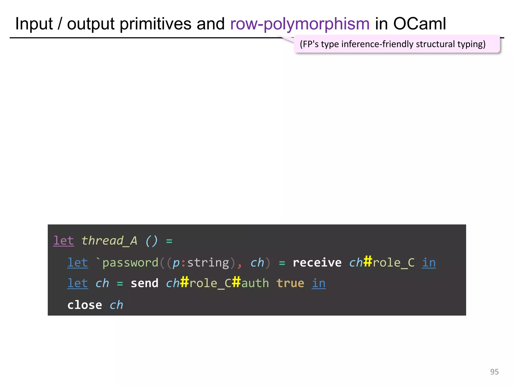 Input / output primitives and row-polymorphism in OCaml
95
let thread_A () =
let `password((p:string), ch) = receive ch#role_C in
let ch = send ch#role_C#auth true in
close ch
(FP's type inference-friendly structural typing)
 