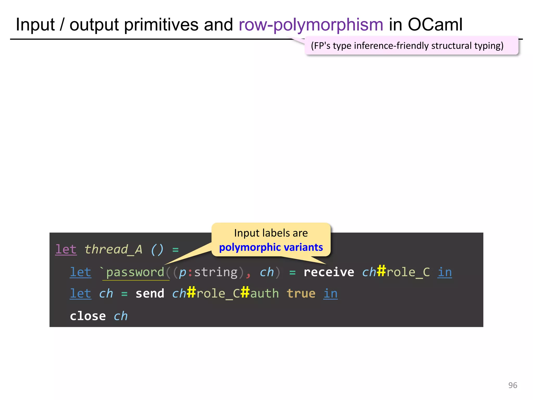 Input / output primitives and row-polymorphism in OCaml
96
let thread_A () =
let `password((p:string), ch) = receive ch#role_C in
let ch = send ch#role_C#auth true in
close ch
(FP's type inference-friendly structural typing)
Input labels are
polymorphic variants
Input labels are
polymorphic variants
 
