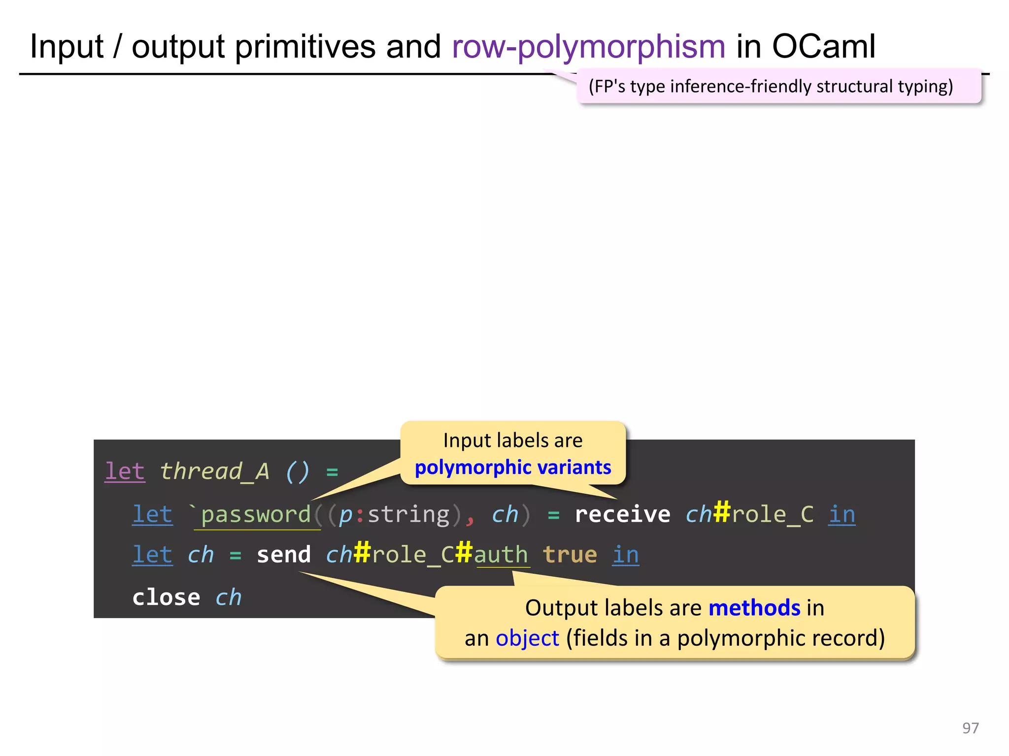 Input / output primitives and row-polymorphism in OCaml
97
let thread_A () =
let `password((p:string), ch) = receive ch#role_C in
let ch = send ch#role_C#auth true in
close ch
(FP's type inference-friendly structural typing)
Input labels are
polymorphic variants
Input labels are
polymorphic variants
Output labels are methods in
an object (fields in a polymorphic record)
Output labels are methods in
an object (fields in a polymorphic record)
 