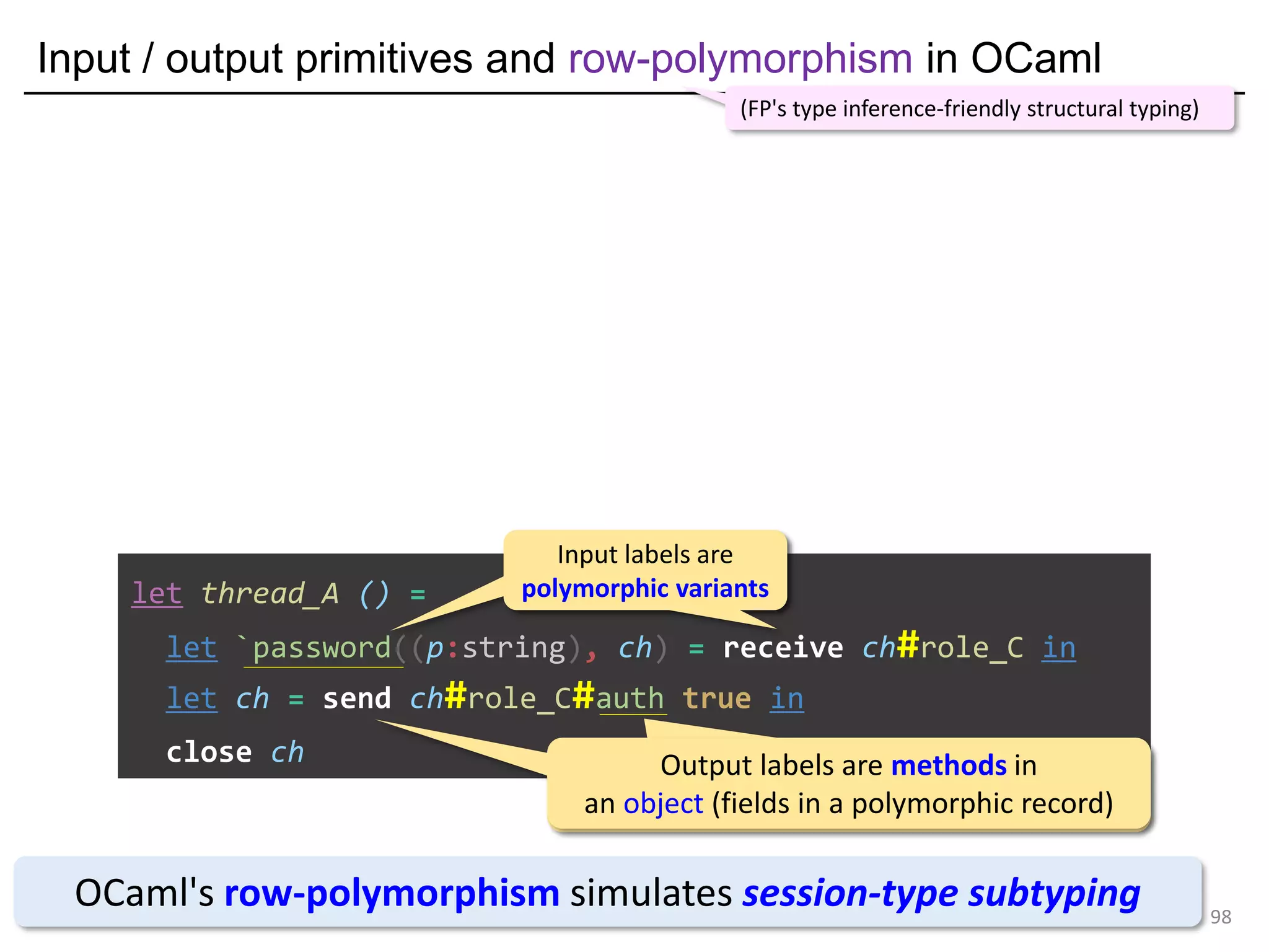 Input / output primitives and row-polymorphism in OCaml
98
let thread_A () =
let `password((p:string), ch) = receive ch#role_C in
let ch = send ch#role_C#auth true in
close ch
OCaml's row-polymorphism simulates session-type subtyping
(FP's type inference-friendly structural typing)
Input labels are
polymorphic variants
Input labels are
polymorphic variants
Output labels are methods in
an object (fields in a polymorphic record)
Output labels are methods in
an object (fields in a polymorphic record)
 