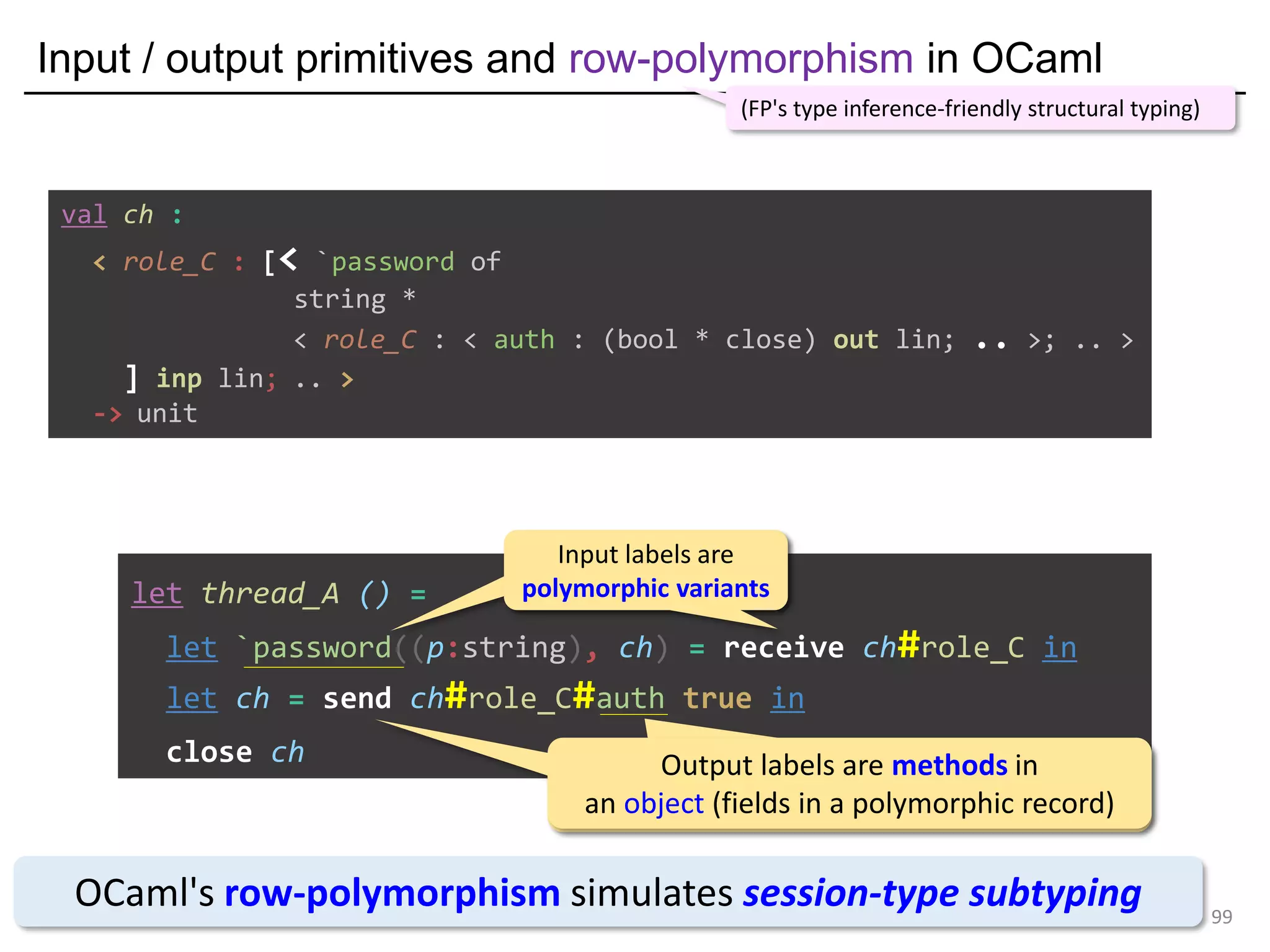 Input / output primitives and row-polymorphism in OCaml
99
let thread_A () =
let `password((p:string), ch) = receive ch#role_C in
let ch = send ch#role_C#auth true in
close ch
OCaml's row-polymorphism simulates session-type subtyping
(FP's type inference-friendly structural typing)
Input labels are
polymorphic variants
Input labels are
polymorphic variants
Output labels are methods in
an object (fields in a polymorphic record)
Output labels are methods in
an object (fields in a polymorphic record)
val ch :
< role_C : [< `password of
string *
< role_C : < auth : (bool * close) out lin; .. >; .. >
] inp lin; .. >
-> unit
 