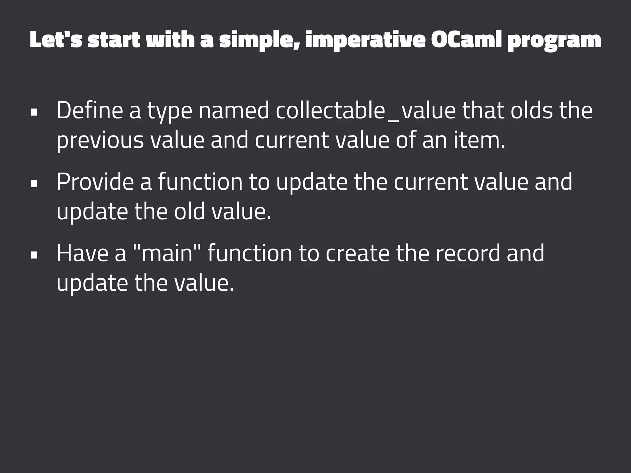 Let's start with a simple, imperative OCaml program
• Define a type named collectable_value that olds the
previous value and current value of an item.
• Provide a function to update the current value and
update the old value.
• Have a "main" function to create the record and
update the value.
 