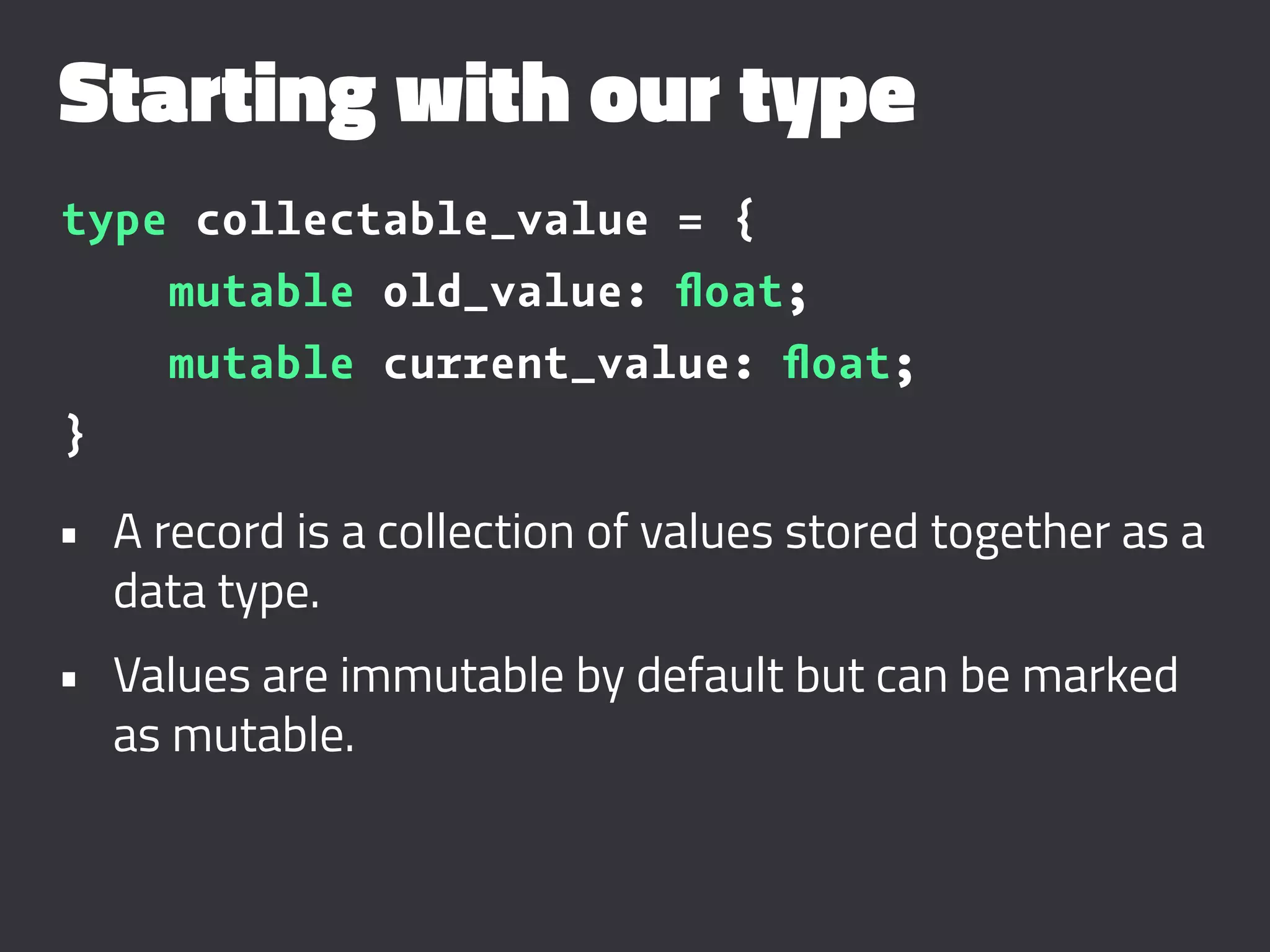 Starting with our type
type collectable_value = {
mutable old_value: ﬂoat;
mutable current_value: ﬂoat;
}
• A record is a collection of values stored together as a
data type.
• Values are immutable by default but can be marked
as mutable.
 