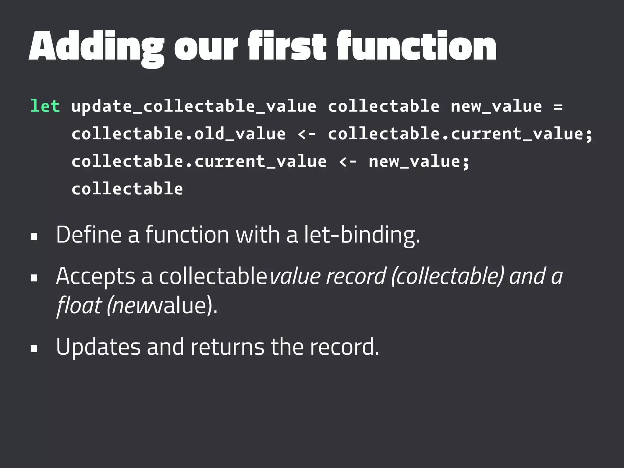 Adding our first function
let update_collectable_value collectable new_value =
collectable.old_value <- collectable.current_value;
collectable.current_value <- new_value;
collectable
• Define a function with a let-binding.
• Accepts a collectablevalue record (collectable) and a
float (newvalue).
• Updates and returns the record.
 