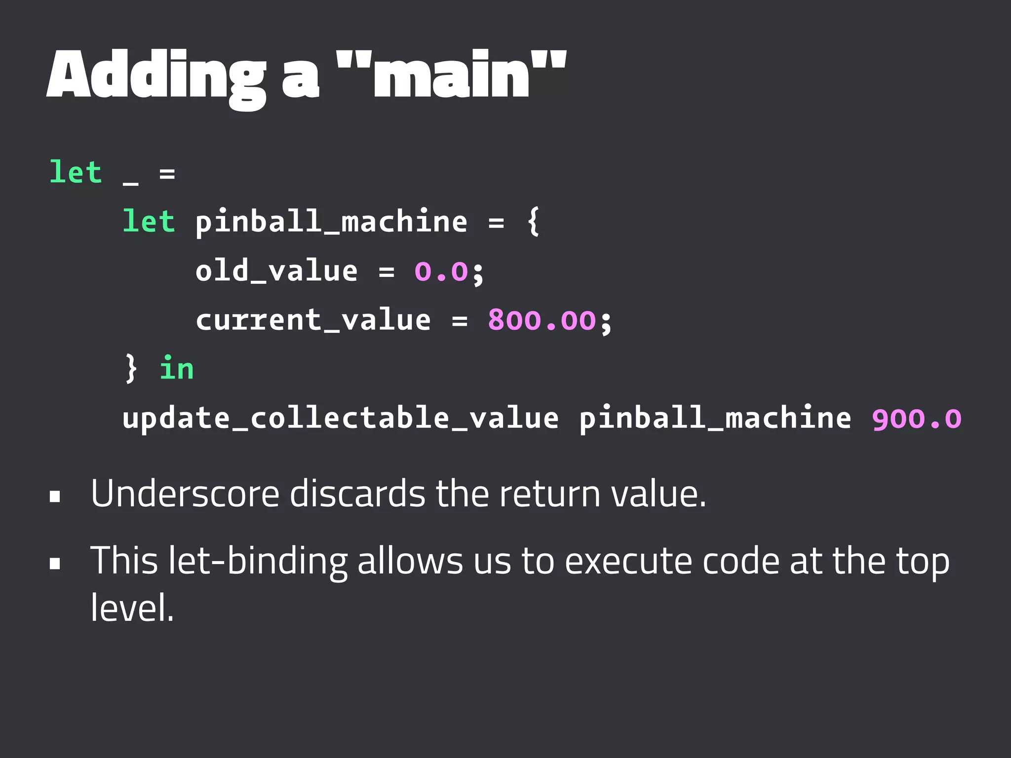 Adding a "main"
let _ =
let pinball_machine = {
old_value = 0.0;
current_value = 800.00;
} in
update_collectable_value pinball_machine 900.0
• Underscore discards the return value.
• This let-binding allows us to execute code at the top
level.
 
