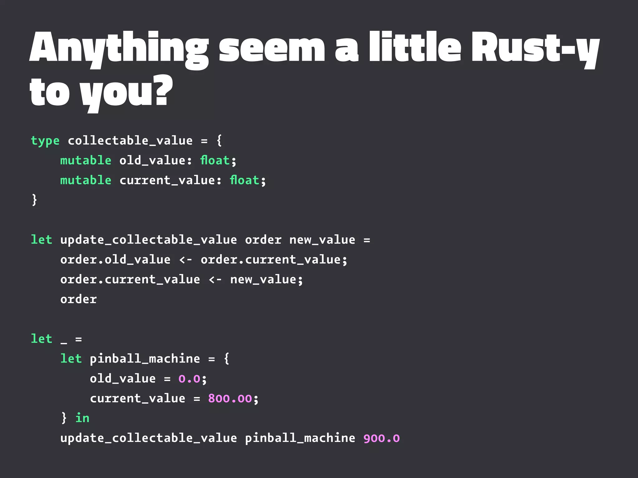 Anything seem a little Rust-y
to you?
type collectable_value = {
mutable old_value: ﬂoat;
mutable current_value: ﬂoat;
}
let update_collectable_value order new_value =
order.old_value <- order.current_value;
order.current_value <- new_value;
order
let _ =
let pinball_machine = {
old_value = 0.0;
current_value = 800.00;
} in
update_collectable_value pinball_machine 900.0
 