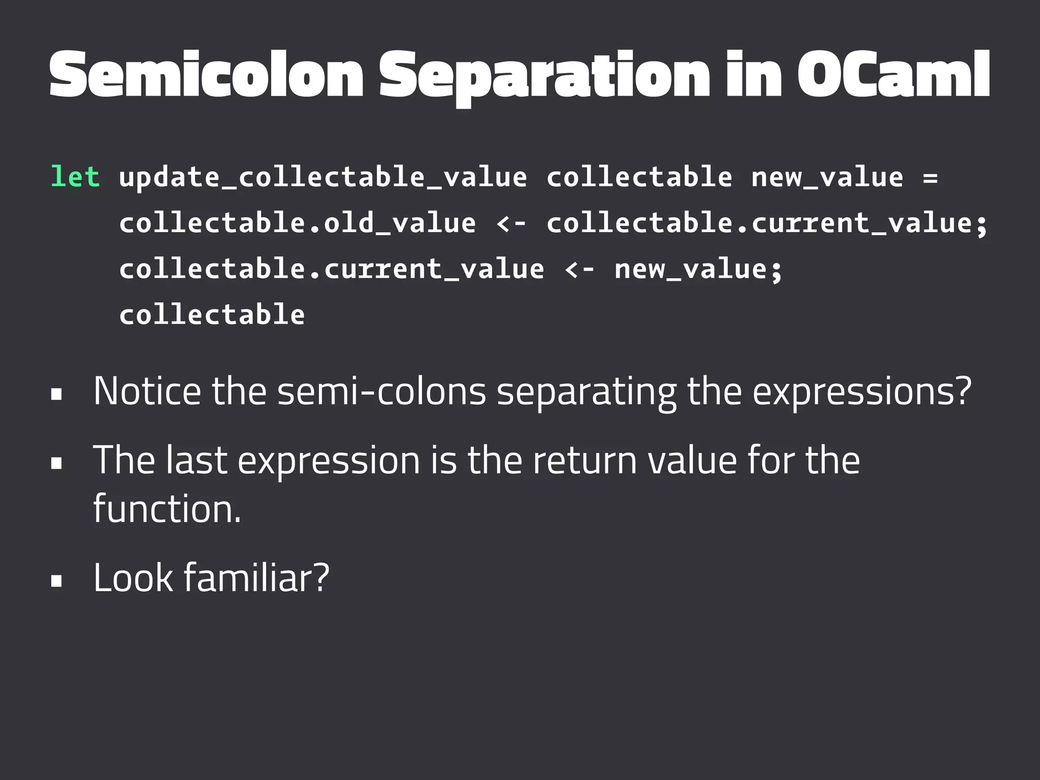 Semicolon Separation in OCaml
let update_collectable_value collectable new_value =
collectable.old_value <- collectable.current_value;
collectable.current_value <- new_value;
collectable
• Notice the semi-colons separating the expressions?
• The last expression is the return value for the
function.
• Look familiar?
 