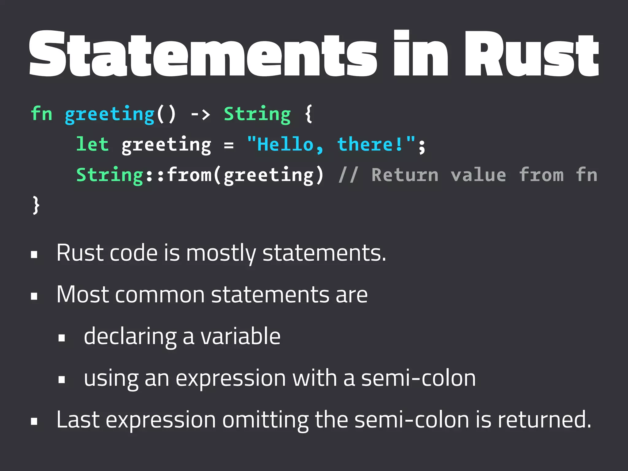 Statements in Rust
fn greeting() -> String {
let greeting = "Hello, there!";
String::from(greeting) // Return value from fn
}
• Rust code is mostly statements.
• Most common statements are
• declaring a variable
• using an expression with a semi-colon
• Last expression omitting the semi-colon is returned.
 