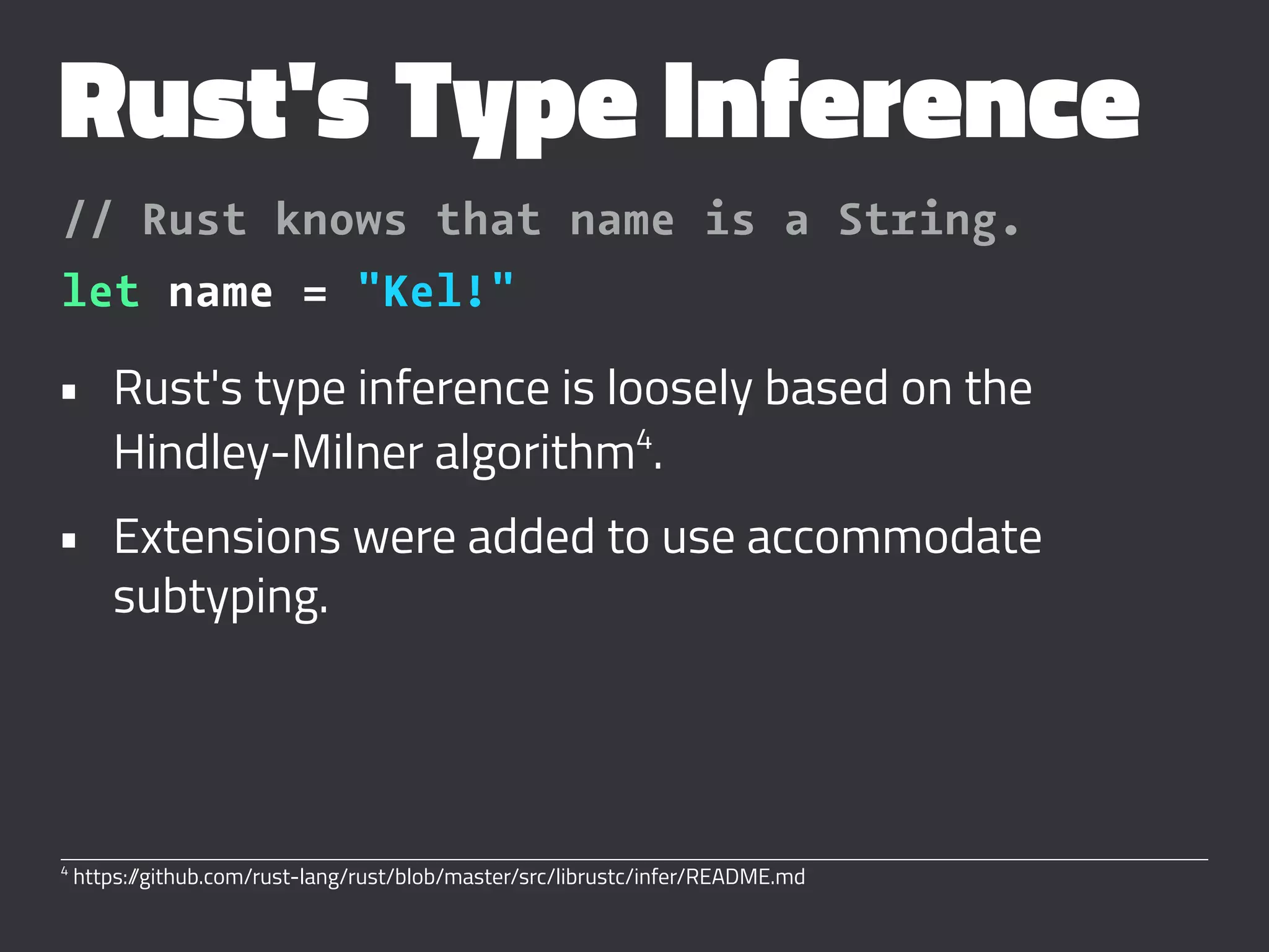 Rust's Type Inference
// Rust knows that name is a String.
let name = "Kel!"
• Rust's type inference is loosely based on the
Hindley-Milner algorithm4
.
• Extensions were added to use accommodate
subtyping.
4
https://github.com/rust-lang/rust/blob/master/src/librustc/infer/README.md
 