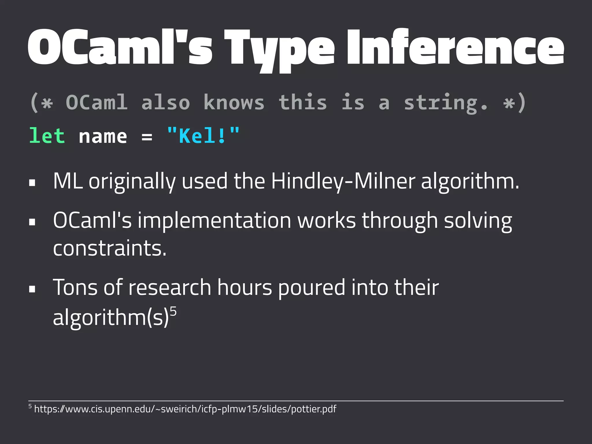 OCaml's Type Inference
(* OCaml also knows this is a string. *)
let name = "Kel!"
• ML originally used the Hindley-Milner algorithm.
• OCaml's implementation works through solving
constraints.
• Tons of research hours poured into their
algorithm(s)5
5
https://www.cis.upenn.edu/~sweirich/icfp-plmw15/slides/pottier.pdf
 