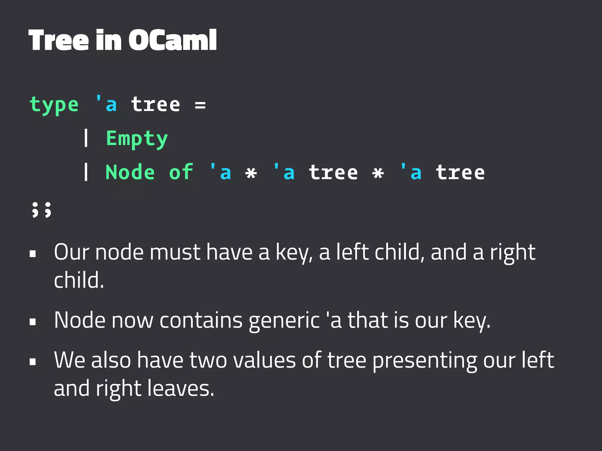 Tree in OCaml
type 'a tree =
| Empty
| Node of 'a * 'a tree * 'a tree
;;
• Our node must have a key, a left child, and a right
child.
• Node now contains generic 'a that is our key.
• We also have two values of tree presenting our left
and right leaves.
 