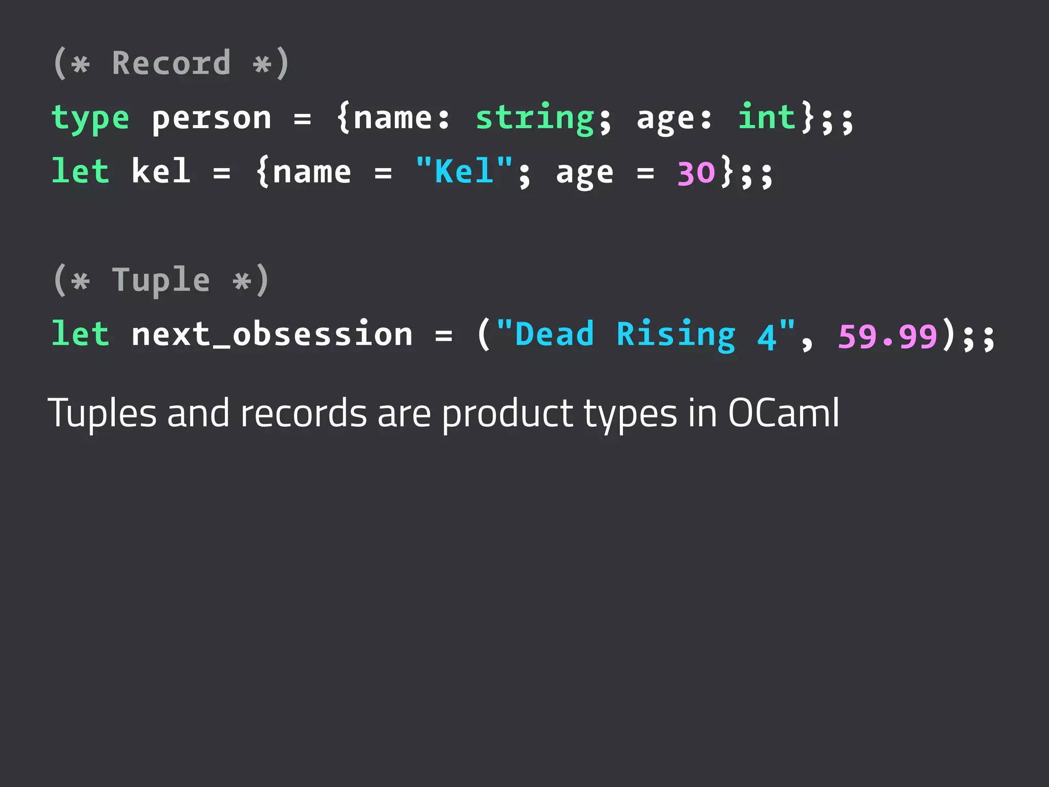 (* Record *)
type person = {name: string; age: int};;
let kel = {name = "Kel"; age = 30};;
(* Tuple *)
let next_obsession = ("Dead Rising 4", 59.99);;
Tuples and records are product types in OCaml
 