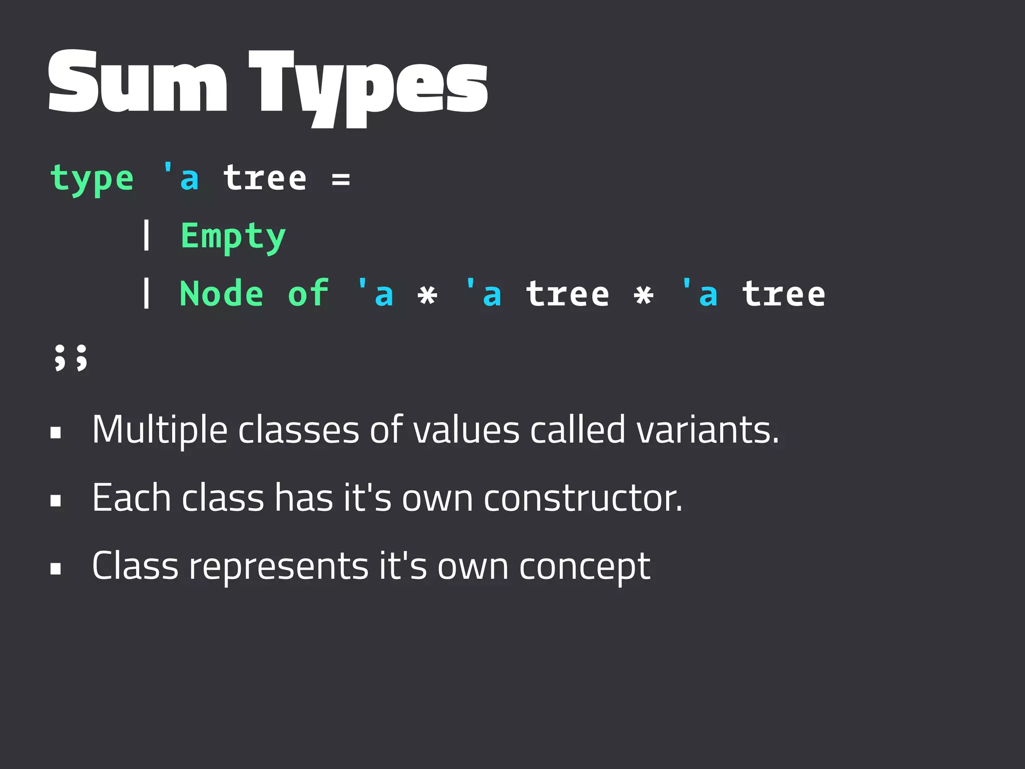 Sum Types
type 'a tree =
| Empty
| Node of 'a * 'a tree * 'a tree
;;
• Multiple classes of values called variants.
• Each class has it's own constructor.
• Class represents it's own concept
 