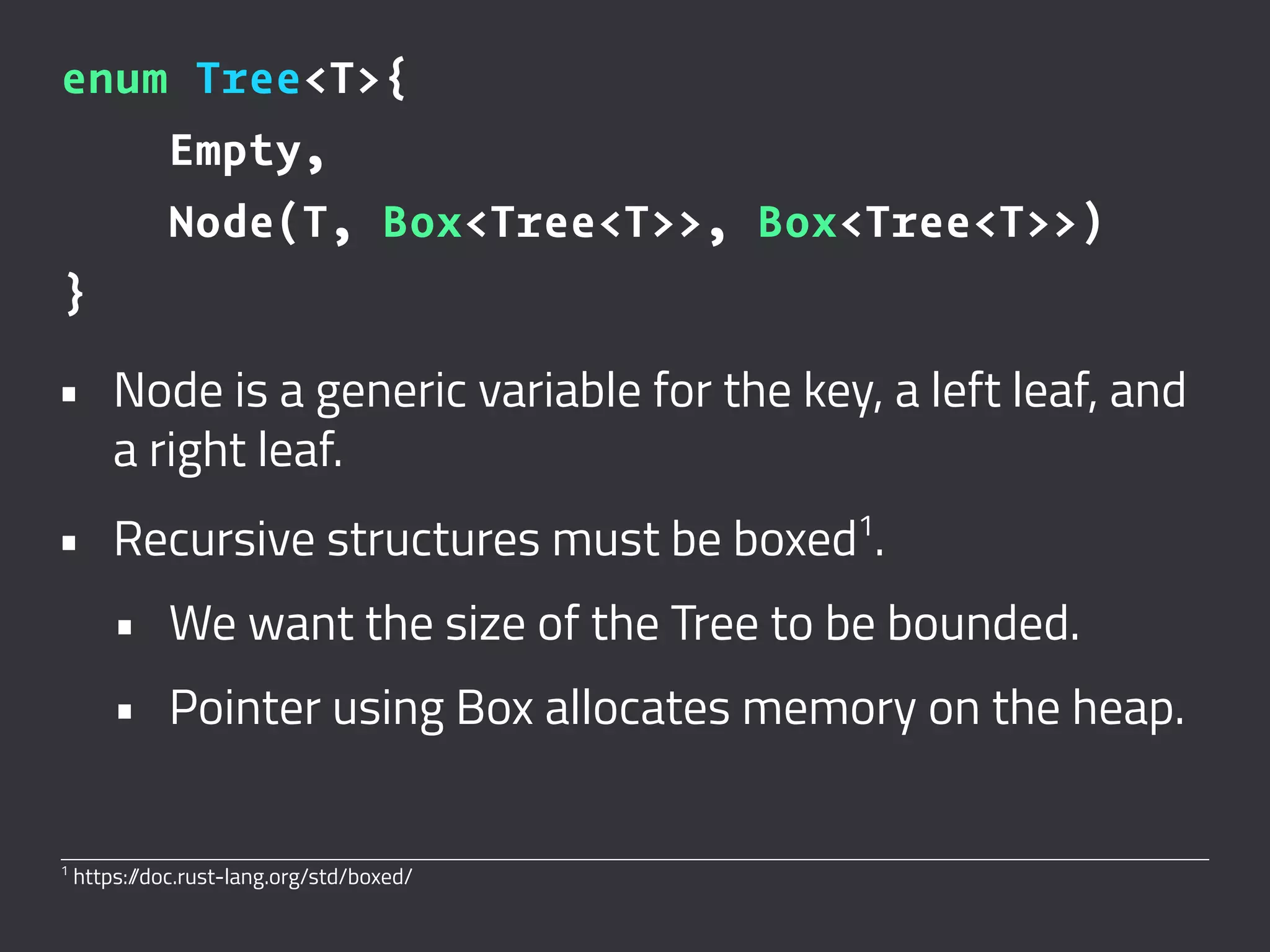 enum Tree<T>{
Empty,
Node(T, Box<Tree<T>>, Box<Tree<T>>)
}
• Node is a generic variable for the key, a left leaf, and
a right leaf.
• Recursive structures must be boxed1
.
• We want the size of the Tree to be bounded.
• Pointer using Box allocates memory on the heap.
1
https://doc.rust-lang.org/std/boxed/
 